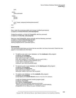 Server Software (Database Network Services) 1
CHAPTER 7
echo
;;
status)
status postmaster
;;
restart)
$0 stop
$0 start
;;
*)
echo "Usage: postgresql {start|stop|status|restart}"
exit 1
esac
exit 0

Now, make this script executable and change its default permissions:
[root@deep /]# chmod 700 /etc/rc.d/init.d/postgresql

Create the symbolic rc.d links for PostgreSQL with the command:
[root@deep /]# chkconfig --add postgresql

Start your new PostgreSQL server manually with the following command:
[root@deep /]# /etc/rc.d/init.d/postgresql start
Checking postgresql installation: looks good!
Starting postgresql service: postmaster [22401]

Commands
The commands listed below are some that we use often, but many more exist. Check the man
page for more details and information.
•

To define a new user in your database, run the createuser utility program:
[root@deep /]# su postgres
[postgres@deep /]$ createuser
Enter name of user to add ---> admin
Enter user's postgres ID or RETURN to use unix user ID: 500 ->
Is user "admin" allowed to create databases (y/n) y
Is user "admin" a superuser? (y/n) y
createuser: admin was successfully added

•

To remove a user in your database, run the destroyuser utility program:
[root@deep /]# su postgres
[postgres@deep /]$ destroyuser
Enter name of user to delete ---> admin
destroyuser: delete of user admin was successful.

•

To create a new database, run the createdb utility program:
[root@deep /]# su postgres
[postgres@deep /]$ createdb dbname (dbname is the name of the database).

or with the Postgres terminal monitor program (psql)
[root@deep /]# su admin
[admin@deep /]$ psql template1
Welcome to the POSTGRESQL interactive sql monitor:
Please read the file COPYRIGHT for copyright terms of POSTGRESQL
[PostgreSQL 6.5.3 on i686-pc-linux-gnu, compiled by egcs ]

Copyright 1999 - 2000 Gerhard Mourani, Open Network Architecture ® and OpenDocs Publishing

346

 