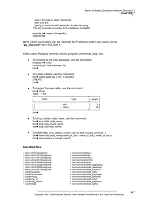 Server Software (Database Network Services) 1
CHAPTER 7
type ? for help on slash commands
type q to quit
type g or terminate with semicolon to execute query
You are currently connected to the database: template1
template1 create database foo;
CREATEDB

Client connections can be restricted by IP address and/or user name via the
“pg_hba.conf” file in PG_DATA.

NOTE:

Other useful Postgres terminal monitor program commands (psql) are:
•

To connect to the new database, use the command:
template1 c foo
connecting to new database: foo
foo

•

To create a table, use the command:
foo create table bar (i int4, c char(16));
CREATE
foo

•

To inspect the new table, use the command:
foo d bar
Table = bar
+----------------------------------+----------------------------------+------------+
|
Field
|
Type
| Length |
+----------------------------------+----------------------------------+------------+
|I
| int4
|
4|
|c
| char()
|
16 |
+----------------------------------+----------------------------------+------------+
foo

•

To drop a table, index, view, use the command:
foo
foo
foo

•

drop table table_name;
drop index index_name;
drop view view_name;

To insert into: (once a table is created, it can be filled using the command…)
foo
foo

insert into table_name (name_of_attr1, name_of_attr2, name_of_attr3)
values (value1, value2, value3);

Installed files
> /etc/rc.d/init.d/postgresql
> /etc/rc.d/rc0.d/K15postgresql
> /etc/rc.d/rc1.d/K15postgresql
> /etc/rc.d/rc2.d/K15postgresql
> /etc/rc.d/rc3.d/S85postgresql
> /etc/rc.d/rc4.d/S85postgresql
> /etc/rc.d/rc5.d/S85postgresql
> /etc/rc.d/rc6.d/K15postgresql
> /usr/bin/postgres
> /usr/bin/postmaster
> /usr/bin/ecpg
> /usr/bin/pg_id
> /usr/bin/pg_version
> /usr/bin/psql

> /usr/man/manl/begin.l
> /usr/man/manl/close.l
> /usr/man/manl/cluster.l
> /usr/man/manl/commit.l
> /usr/man/manl/copy.l
> /usr/man/manl/create_aggregate.l
> /usr/man/manl/create_database.l
> /usr/man/manl/create_function.l
> /usr/man/manl/create_index.l
> /usr/man/manl/create_language.l
> /usr/man/manl/create_operator.l
> /usr/man/manl/create_rule.l
> /usr/man/manl/create_sequence.l
> /usr/man/manl/create_table.l

Copyright 1999 - 2000 Gerhard Mourani, Open Network Architecture ® and OpenDocs Publishing

347

 