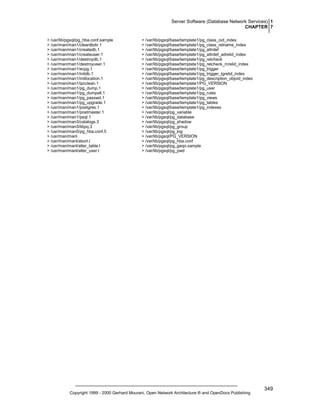 Server Software (Database Network Services) 1
CHAPTER 7
> /usr/lib/pgsql/pg_hba.conf.sample
> /usr/man/man1/cleardbdir.1
> /usr/man/man1/createdb.1
> /usr/man/man1/createuser.1
> /usr/man/man1/destroydb.1
> /usr/man/man1/destroyuser.1
> /usr/man/man1/ecpg.1
> /usr/man/man1/initdb.1
> /usr/man/man1/initlocation.1
> /usr/man/man1/ipcclean.1
> /usr/man/man1/pg_dump.1
> /usr/man/man1/pg_dumpall.1
> /usr/man/man1/pg_passwd.1
> /usr/man/man1/pg_upgrade.1
> /usr/man/man1/postgres.1
> /usr/man/man1/postmaster.1
> /usr/man/man1/psql.1
> /usr/man/man3/catalogs.3
> /usr/man/man3/libpq.3
> /usr/man/man5/pg_hba.conf.5
> /usr/man/manl
> /usr/man/manl/abort.l
> /usr/man/manl/alter_table.l
> /usr/man/manl/alter_user.l

> /var/lib/pgsql/base/template1/pg_class_oid_index
> /var/lib/pgsql/base/template1/pg_class_relname_index
> /var/lib/pgsql/base/template1/pg_attrdef
> /var/lib/pgsql/base/template1/pg_attrdef_adrelid_index
> /var/lib/pgsql/base/template1/pg_relcheck
> /var/lib/pgsql/base/template1/pg_relcheck_rcrelid_index
> /var/lib/pgsql/base/template1/pg_trigger
> /var/lib/pgsql/base/template1/pg_trigger_tgrelid_index
> /var/lib/pgsql/base/template1/pg_description_objoid_index
> /var/lib/pgsql/base/template1/PG_VERSION
> /var/lib/pgsql/base/template1/pg_user
> /var/lib/pgsql/base/template1/pg_rules
> /var/lib/pgsql/base/template1/pg_views
> /var/lib/pgsql/base/template1/pg_tables
> /var/lib/pgsql/base/template1/pg_indexes
> /var/lib/pgsql/pg_variable
> /var/lib/pgsql/pg_database
> /var/lib/pgsql/pg_shadow
> /var/lib/pgsql/pg_group
> /var/lib/pgsql/pg_log
> /var/lib/pgsql/PG_VERSION
> /var/lib/pgsql/pg_hba.conf
> /var/lib/pgsql/pg_geqo.sample
> /var/lib/pgsql/pg_pwd

Copyright 1999 - 2000 Gerhard Mourani, Open Network Architecture ® and OpenDocs Publishing

349

 