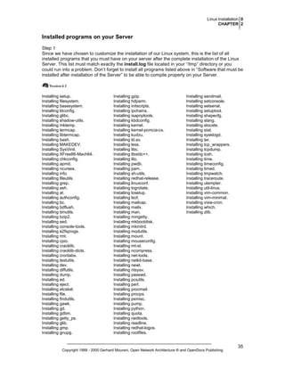 Linux Installation 0
CHAPTER 2

Installed programs on your Server
Step 1
Since we have chosen to customize the installation of our Linux system, this is the list of all
installed programs that you must have on your server after the complete installation of the Linux
Server. This list must match exactly the install.log file located in your “/tmp” directory or you
could run into a problem. Don’t forget to install all programs listed above in “Software that must be
installed after installation of the Server” to be able to compile properly on your Server.

Installing setup.
Installing filesystem.
Installing basesystem.
Installing ldconfig.
Installing glibc.
Installing shadow-utils.
Installing mktemp.
Installing termcap.
Installing libtermcap.
Installing bash.
Installing MAKEDEV.
Installing SysVinit.
Installing XFree86-Mach64.
Installing chkconfig.
Installing apmd.
Installing ncurses.
Installing info.
Installing fileutils.
Installing grep.
Installing ash.
Installing at.
Installing authconfig.
Installing bc.
Installing bdflush.
Installing binutils.
Installing bzip2.
Installing sed.
Installing console-tools.
Installing e2fsprogs.
Installing rmt.
Installing cpio.
Installing cracklib.
Installing cracklib-dicts.
Installing crontabs.
Installing textutils.
Installing dev.
Installing diffutils.
Installing dump.
Installing ed.
Installing eject.
Installing etcskel.
Installing file.
Installing findutils.
Installing gawk.
Installing gd.
Installing gdbm.
Installing getty_ps.
Installing glib.
Installing gmp.
Installing gnupg.

Installing gzip.
Installing hdparm.
Installing initscripts.
Installing ipchains.
Installing isapnptools.
Installing kbdconfig.
Installing kernel.
Installing kernel-pcmcia-cs.
Installing kudzu.
Installing ld.so.
Installing less.
Installing libc.
Installing libstdc++.
Installing lilo.
Installing pwdb.
Installing pam.
Installing sh-utils.
Installing redhat-release.
Installing linuxconf.
Installing logrotate.
Installing losetup.
Installing lsof.
Installing mailcap.
Installing mailx.
Installing man.
Installing mingetty.
Installing mkbootdisk.
Installing mkinitrd.
Installing modutils.
Installing mount.
Installing mouseconfig.
Installing mt-st.
Installing ncompress.
Installing net-tools.
Installing netkit-base.
Installing newt.
Installing ntsysv.
Installing passwd.
Installing pciutils.
Installing perl.
Installing procmail.
Installing procps.
Installing psmisc.
Installing pump.
Installing python.
Installing quota.
Installing raidtools.
Installing readline.
Installing redhat-logos.
Installing rootfiles.

Installing sendmail.
Installing setconsole.
Installing setserial.
Installing setuptool.
Installing shapecfg.
Installing slang.
Installing slocate.
Installing stat.
Installing sysklogd.
Installing tar.
Installing tcp_wrappers.
Installing tcpdump.
Installing tcsh.
Installing time.
Installing timeconfig.
Installing timed.
Installing tmpwatch.
Installing traceroute.
Installing utempter.
Installing util-linux.
Installing vim-common.
Installing vim-minimal.
Installing vixie-cron.
Installing which.
Installing zlib.

Copyright 1999 - 2000 Gerhard Mourani, Open Network Architecture ® and OpenDocs Publishing

35

 