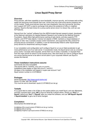 Server Software (Proxy Network Services) 1
CHAPTER 8

Linux Squid Proxy Server
Overview
Proxy-servers, with their capability to save bandwidth, improve security, and increase web-surfing
speed are becoming more popular than ever. At this time only a few proxy-server programs are
on the market. These proxy-servers have two main drawbacks: they are commercial, and they
don’t support ICP (ICP is used to exchange hints about the existence of URLs in neighbor
caches). Squid is the best choice for a proxy-cache server since it is robust, free, and can use
ICP features.
Derived from the “cached” software from the ARPA-funded Harvest research project, developed
at the National Laboratory for Applied Network Research and funded by the National Science
Foundation, Squid offers high-performance caching of web clients, and also supports FTP,
Gopher, and HTTP data objects. It stores hot objects in RAM, maintains a robust database of
objects on disk, has a complex access control mechanism, and supports the SSL protocol for
proxying secure connections. In addition, it can be hierarchically linked to other Squid-based
proxy servers for streamlined caching of pages.
In our compilation and configuration we’ll configure Squid to run as an httpd-accelerator to get
more performance out of our web server. In accelerator mode, the Squid server acts as a reverse
proxy cache: it accepts client requests, serves them out of cache, if possible, or requests them
from the origin server for which it is the reverse proxy. Also we’ll show you how to configure Squid
as a proxy-caching server to be able to let all users in your corporate network use Squid to
access the Internet.

These installation instructions assume
Commands are Unix-compatible.
The source path is “/var/tmp” (other paths are possible).
Installations were tested on Red Hat Linux 6.1 and 6.2.
All steps in the installation will happen in super-user account “root”.
Squid version number is 2.3.STABLE2

Packages
Squid Homepage: http://www.squid-cache.org/
Squid FTP Site: 204.144.128.89
You must be sure to download: squid-2.3.STABLE2-src.tar.gz

Tarballs
It is a good idea to make a list of files on the system before you install Squid, and one afterwards,
and then compare them using ‘diff’ to find out what file it placed where. Simply run ‘find /* >
Squid1’ before and ‘find /* > Squid2’ after you install the software, and use ‘diff Squid1 Squid2
> Squid-Installed’ to get a list of what changed.

Compilation
Decompress the tarball (tar.gz).
[root@deep /]# cp squid-version.STABLEz-src.tar.gz /var/tmp
[root@deep /]# cd /var/tmp
[root@deep tmp]# tar xzpf squid-version.STABLEz-src.tar.gz

Copyright 1999 - 2000 Gerhard Mourani, Open Network Architecture ® and OpenDocs Publishing

351

 