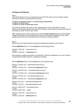 Server Software (Proxy Network Services) 1
CHAPTER 8

Configure and Optimize
Step 1
Squid Proxy Server can’t run as super-user root, and for this reason we must create a special
user with no shell for running Squid Proxy Server.
[root@deep /]# useradd -d /cache/ -r -s /dev/null squid >/dev/null 2>&1
[root@deep /]# mkdir /cache/
[root@deep /]# chown -R squid.squid /cache/

First of all, we add the user “squid” to the “/etc/passwd” file. Then, we create the “/cache”
directory if this directory doesn’t exist (and only if it doesn’t exist). Finally, we change the owner of
the directory “cache” to be the user “squid”.
Usually we don’t need to perform the command (mkdir /cache/) because we have already
created this directory when we partitioned our hard drive during the installation of Linux. If this
partition doesn’t exist, you must execute this command to create the directory.

NOTE:

Step 2
Move into the new Squid directory and type the following commands on your terminal:
Edit the Makefile.in file (vi +18 icons/Makefile.in) and change the line:
DEFAULT_ICON_DIR = $(sysconfdir)/icons
To read:
DEFAULT_ICON_DIR = $(libexecdir)/icons

We change the variable (sysconfdir) to be (libexecdir). With this modification, the “icons” directory
of Squid will be located under the “/usr/lib/squid” directory.

Edit the Makefile.in file (vi +34 src/Makefile.in) and change the lines:
DEFAULT_CACHE_LOG = $(localstatedir)/logs/cache.log
To read:
DEFAULT_CACHE_LOG = $(localstatedir)/log/squid/cache.log
DEFAULT_ACCESS_LOG = $(localstatedir)/logs/access.log
To read:
DEFAULT_ACCESS_LOG = $(localstatedir)/log/squid/access.log
DEFAULT_STORE_LOG = $(localstatedir)/logs/store.log
To read:
DEFAULT_STORE_LOG = $(localstatedir)/log/squid/store.log
DEFAULT_PID_FILE = $(localstatedir)/logs/squid.pid
To read:
DEFAULT_PID_FILE = $(localstatedir)/run/squid.pid
DEFAULT_SWAP_DIR = $(localstatedir)/cache
To read:
DEFAULT_SWAP_DIR = /cache
DEFAULT_ICON_DIR = $(sysconfdir)/icons
To read:
DEFAULT_ICON_DIR = $(libexecdir)/icons

Copyright 1999 - 2000 Gerhard Mourani, Open Network Architecture ® and OpenDocs Publishing

352

 