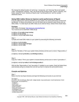 Server Software (Proxy Network Services) 1
CHAPTER 8

We change the default location of “cache.log”, “access.log”, and “store.log” files to be located
under “/var/log/squid” directory. Then, we put the pid file of Squid under “/var/run” directory, and
finally, locate the “icons” directory of Squid under “/usr/lib/squid/icons” with the variable
(libexecdir) above.

Using GNU malloc library to improve cache performance of Squid
If you're suffering from memory limitations on your system, the cache performance of Squid will
be affected. To reduce this problem, you can link Squid with an external malloc library such as
GNU malloc. To make Squid use GNU malloc as an external library, follows these simple steps:
Packages
GNU malloc Homepage: http://www.gnu.org/order/ftp.html
You must be sure to download: malloc.tar.gz
[root@deep /]# cp malloc.tar.gz /var/tmp
[root@deep /]# cd /var/tmp
[root@deep tmp]# tar xzpf malloc.tar.gz

Step 1
Compile and install GNU malloc on your system by executing the following commands:
[root@deep tmp]# cd malloc
[root@deep malloc]# export CC=egcs
[root@deep malloc]# make

Step 2
Copy the “libmalloc.a” file to your system library directory and be sure to name it “libgnumalloc.a”.
[root@deep malloc]# cp libmalloc.a /usr/lib/libgnumalloc.a

Step 3
Copy the “malloc.h” file to your system’s include directory and be sure to name it “gnumalloc.h”.
[root@deep malloc]# cp malloc.h /usr/include/gnumalloc.h

With the files “libgnumalloc.a” and “gnumalloc.h” installed on your system, Squid will detect them
automatically during its compile time, and will use them to improve its cache performance.

Compile and Optimize
Step 1
Return into the new Squid directory and type the following commands on your terminal:
CC="egcs" 
CFLAGS="-O9 -funroll-loops -ffast-math -malign-double -mcpu=pentiumpro -march=pentiumpro -fomitframe-pointer -fno-exceptions" 
./configure 
--prefix=/usr 
--exec-prefix=/usr 
--bindir=/usr/sbin 
--libexecdir=/usr/lib/squid 
--localstatedir=/var 
--sysconfdir=/etc/squid 
--enable-delay-pools 

Copyright 1999 - 2000 Gerhard Mourani, Open Network Architecture ® and OpenDocs Publishing

353

 
