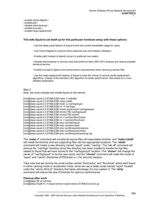 Server Software (Proxy Network Services) 1
CHAPTER 8
--enable-cache-digests 
--enable-poll 
--disable-ident-lookups 
--enable-truncate 
--enable-heap-replacement

This tells Squid to set itself up for this particular hardware setup with these options:
- Use the delay pools feature of Squid to limit and control bandwidth usage for users.
- Use Cache Digests to improve client response time and network utilization.
- Enable poll() instead of select() since it’s preferred over select.
- Disable ident-lookups to remove code that performs Ident (RFC 931) lookups and reduce possible
denial-of-service.
- Enable truncate to glean some performance improvements when removing cached files.
- Use the heap-replacement feature of Squid to have the choice of various cache replacement
algorithms, instead of the standard LRU algorithm for better performance. See below for a more
detailed explanation.

Step 2
Now, we must compile and install Squid on the server:
[root@deep squid-2.3.STABLE2]# make -f makefile
[root@deep squid-2.3.STABLE2]# make install
[root@deep squid-2.3.STABLE2]# mkdir -p /var/log/squid
[root@deep squid-2.3.STABLE2]# rm -rf /var/logs/
[root@deep squid-2.3.STABLE2]# chown squid.squid /var/log/squid/
[root@deep squid-2.3.STABLE2]# chmod 750 /var/log/squid/
[root@deep squid-2.3.STABLE2]# chmod 750 /cache/
[root@deep squid-2.3.STABLE2]# rm -f /usr/sbin/RunCache
[root@deep squid-2.3.STABLE2]# rm -f /usr/sbin/RunAccel
[root@deep squid-2.3.STABLE2]# strip /usr/sbin/squid
[root@deep squid-2.3.STABLE2]# strip /usr/sbin/client
[root@deep squid-2.3.STABLE2]# strip /usr/lib/squid/dnsserver
[root@deep squid-2.3.STABLE2]# strip /usr/lib/squid/unlinkd
[root@deep squid-2.3.STABLE2]# strip /usr/lib/squid/cachemgr.cgi

The “make -f” command will compile all source files into executable binaries, and “make install”
will install the binaries and any supporting files into the appropriate locations. The “mkdir”
command will create a new directory named “squid” under “/var/log”. The “rm -rf” command will
remove the “/var/logs” directory since this directory has been created to handle the log files
related to Squid that we have moved to the “/var/log/squid” location. The “chown” will change the
owner of “/var/log/squid” to be the user squid, and the “chmod” command will make the mode of
“squid” and “cache” directories (0750/drwxr-x---) for security reasons.
Take note that we remove the small scripts named “RunCache” and “RunAccel” which start Squid
in either caching mode or accelerator mode, since we use a better script named “squid” located
under the “/etc/rc.d/init.d/” directory that takes advantage of Linux system V. The “strip”
command will reduce the size of binaries for optimum performance.
Cleanup after work
[root@deep /]# cd /var/tmp
[root@deep tmp]# rm -rf squid-version/ squid-version.STABLEz-src.tar.gz

Copyright 1999 - 2000 Gerhard Mourani, Open Network Architecture ® and OpenDocs Publishing

354

 
