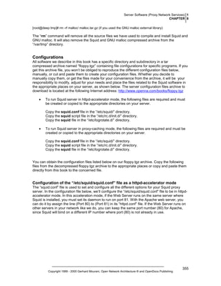 Server Software (Proxy Network Services) 1
CHAPTER 8
[root@deep tmp]# rm -rf malloc/ malloc.tar.gz (if you used the GNU malloc external library)

The “rm” command will remove all the source files we have used to compile and install Squid and
GNU malloc. It will also remove the Squid and GNU malloc compressed archive from the
“/var/tmp” directory.

Configurations
All software we describe in this book has a specific directory and subdirectory in a tar
compressed archive named “floppy.tgz” containing file configurations for specific programs. If you
get this archive file, you won’t be obliged to reproduce the different configuration files below,
manually, or cut and paste them to create your configuration files. Whether you decide to
manually copy them, or get the files made for your convenience from the archive, it will be your
responsibility to modify, adjust for your needs and place the files related to the Squid software in
the appropriate places on your server, as shown below. The server configuration files archive to
download is located at the following Internet address: http://www.openna.com/books/floppy.tgz
•

To run Squid server in httpd-accelerator mode, the following files are required and must
be created or copied to the appropriate directories on your server.
Copy the squid.conf file in the “/etc/squid/” directory.
Copy the squid script file in the “/etc/rc.d/init.d/” directory.
Copy the squid file in the “/etc/logrotate.d/” directory.

•

To run Squid server in proxy-caching mode, the following files are required and must be
created or copied to the appropriate directories on your server.
Copy the squid.conf file in the “/etc/squid/” directory.
Copy the squid script file in the “/etc/rc.d/init.d/” directory.
Copy the squid file in the “/etc/logrotate.d/” directory.

You can obtain the configuration files listed below on our floppy.tgz archive. Copy the following
files from the decompressed floppy.tgz archive to the appropriate places or copy and paste them
directly from this book to the concerned file.

Configuration of the “/etc/squid/squid.conf” file as a httpd-accelerator mode
The “squid.conf” file is used to set and configure all the different options for your Squid proxy
server. In the configuration file below, we’ll configure the “/etc/squid/squid.conf” file to be in httpdaccelerator mode. In this acceleration mode, if the Web Server runs on the same server where
Squid is installed, you must set its daemon to run on port 81. With the Apache web server, you
can do it by assign the line (Port 80) to (Port 81) in its “httpd.conf” file. If the Web Server runs on
other servers in your network like we do, you can keep the same port number (80) for Apache,
since Squid will bind on a different IP number where port (80) is not already in use.

Copyright 1999 - 2000 Gerhard Mourani, Open Network Architecture ® and OpenDocs Publishing

355

 