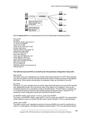Server Software (Proxy Network Services) 1
CHAPTER 8

Edit the squid.conf file (vi /etc/squid/squid.conf) and add/change the following options:
http_port 80
icp_port 0
acl QUERY urlpath_regex cgi-bin ?
no_cache deny QUERY
cache_mem 16 MB
cache_dir ufs /cache 200 16 256
emulate_httpd_log on
redirect_rewrites_host_header off
replacement_policy GDSF
acl all src 0.0.0.0/0.0.0.0
http_access allow all
cache_mgr admin@openna.com
cache_effective_user squid
cache_effective_group squid
httpd_accel_host 208.164.186.3
httpd_accel_port 80
log_icp_queries off
cachemgr_passwd my-secret-pass all
buffered_logs on

This tells the squid.conf file to set itself up for this particular configuration setup with:
http_port 80
The option “http_port” specifies the port number where Squid will listen for HTTP client requests.
If you set this option to port 80, the client will have the illusion of being connected to the Apache
Web Server. Since we are running Squid in accelerator mode, we must listen on port 80.
icp_port 0
The option “icp_port” specifies the port number where Squid will sends and receive ICP requests
from neighboring caches. We must set the value of this option to 0 to disable it, since we are
configuring Squid to be in accelerator mode for the Web Server. The ICP feature is needed only
in a multi-level cache environment with multiple siblings and parent caches. Using ICP in an
accelerator mode configuration would add unwanted overhead to Squid.
acl QUERY urlpath_regex cgi-bin ? and no_cache deny QUERY
The options “acl QUERY urlpath_regex cgi-bin ? and no_cache deny QUERY” are used to force
certain objects to never be cached, like files under “cgi-bin” directory. This is a security feature.
cache_mem 16 MB
The option “cache_mem” specifies the amount of memory (RAM) to be used for caching the so
called: In-Transit objects, Hot Objects, Negative-Cached objects. This is an optimization feature.

Copyright 1999 - 2000 Gerhard Mourani, Open Network Architecture ® and OpenDocs Publishing

356

 