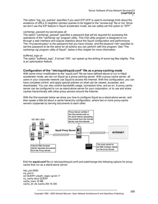 Server Software (Proxy Network Services) 1
CHAPTER 8

The option “log_icp_queries” specifies if you want ICP (ICP is used to exchange hints about the
existence of URLs in neighbor caches) queries to be logged to the “access.log” file or not. Since
we don’t use the ICP feature in Squid accelerator mode, we can safely set this option to “OFF”.
cachemgr_passwd my-secret-pass all
The option “cachemgr_passwd” specifies a password that will be required for accessing the
operations of the “cachemgr.cgi” program utility. This CGI utility program is designed to run
through a web interface and outputs statistics about the Squid configuration and performance.
The <my-secret-pass> is the password that you have chosen, and the keyword <all> specifies to
set this password to be the same for all actions you can perform with this program. See “The
cachemgr.cgi program utility of Squid”, below in this chapter for more information.
buffered_logs on
The option “buffered_logs”, if turned “ON”, can speed up the writing of some log files slightly. This
is an optimization feature.

Configuration of the “/etc/squid/squid.conf” file as a proxy-caching mode
With some minor modification to the “squid.conf” file we have defined above to run in httpdaccelerator mode, we can run Squid as a proxy-caching server. With a proxy cache server, all
users in your corporate network use Squid to access the Internet. With this configuration, you can
have complete control, and apply special policies on what can be viewed, accessed, and
downloaded. You can also control bandwidth usage, connection time, and so on. A proxy cache
server can be configured to run as stand-alone server for your corporation, or to use and share
caches hierarchically with other proxy servers around the Internet.
With the first example below we show you how to configure Squid as a stand-alone server, and
then speak a little bit about a cache hierarchy configuration, where two or more proxy-cache
servers cooperate by serving documents to each other.

Edit the squid.conf file (vi /etc/squid/squid.conf) and add/change the following options for proxy
cache that run as a stand-alone server:
http_port 8080
icp_port 0
acl QUERY urlpath_regex cgi-bin ?
no_cache deny QUERY
cache_mem 16 MB
cache_dir ufs /cache 200 16 256

Copyright 1999 - 2000 Gerhard Mourani, Open Network Architecture ® and OpenDocs Publishing

358

 