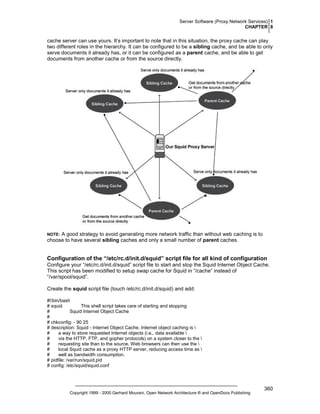 Server Software (Proxy Network Services) 1
CHAPTER 8

cache server can use yours. It’s important to note that in this situation, the proxy cache can play
two different roles in the hierarchy. It can be configured to be a sibling cache, and be able to only
serve documents it already has, or it can be configured as a parent cache, and be able to get
documents from another cache or from the source directly.

A good strategy to avoid generating more network traffic than without web caching is to
choose to have several sibling caches and only a small number of parent caches.

NOTE:

Configuration of the “/etc/rc.d/init.d/squid” script file for all kind of configuration
Configure your “/etc/rc.d/init.d/squid” script file to start and stop the Squid Internet Object Cache.
This script has been modified to setup swap cache for Squid in “/cache” instead of
“/var/spool/squid”.
Create the squid script file (touch /etc/rc.d/init.d/squid) and add:
#!/bin/bash
# squid
This shell script takes care of starting and stopping
#
Squid Internet Object Cache
#
# chkconfig: - 90 25
# description: Squid - Internet Object Cache. Internet object caching is 
#
a way to store requested Internet objects (i.e., data available 
#
via the HTTP, FTP, and gopher protocols) on a system closer to the 
#
requesting site than to the source. Web browsers can then use the 
#
local Squid cache as a proxy HTTP server, reducing access time as 
#
well as bandwidth consumption.
# pidfile: /var/run/squid.pid
# config: /etc/squid/squid.conf

Copyright 1999 - 2000 Gerhard Mourani, Open Network Architecture ® and OpenDocs Publishing

360

 
