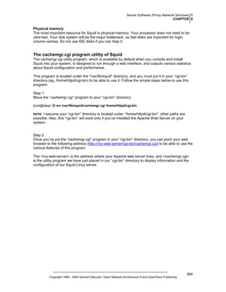 Server Software (Proxy Network Services) 1
CHAPTER 8

Physical memory
The most important resource for Squid is physical memory. Your processor does not need to be
ultra-fast. Your disk system will be the major bottleneck, so fast disks are important for highvolume caches. Do not use IDE disks if you can help it.

The cachemgr.cgi program utility of Squid
The cachemgr.cgi utility program, which is available by default when you compile and install
Squid into your system, is designed to run through a web interface, and outputs various statistics
about Squid configuration and performance.
This program is located under the “/usr/lib/squid” directory, and you must put it in your “cgi-bin”
directory (eg, /home/httpd/cgi-bin) to be able to use it. Follow the simple steps below to use this
program.
Step 1
Move the “cachemgr.cgi” program to your “cgi-bin” directory:
[root@deep /]# mv /usr/lib/squid/cachemgr.cgi /home/httpd/cgi-bin

I assume your “cgi-bin” directory is located under “/home/httpd/cgi-bin”; other paths are
possible. Also, this “cgi-bin” will exist only if you’ve installed the Apache Web Server on your
system.

NOTE:

Step 2
Once you’ve put the “cachemgr.cgi” program in your “cgi-bin” directory, you can point your web
browser to the following address (http://my-web-server/cgi-bin/cachemgr.cgi) to be able to use the
various features of this program.
The <my-web-server> is the address where your Apache web server lives, and <cachemgr.cgi>
is the utility program we have just placed in our “cgi-bin” directory to display information and the
configuration of our Squid Linux server.

Copyright 1999 - 2000 Gerhard Mourani, Open Network Architecture ® and OpenDocs Publishing

364

 