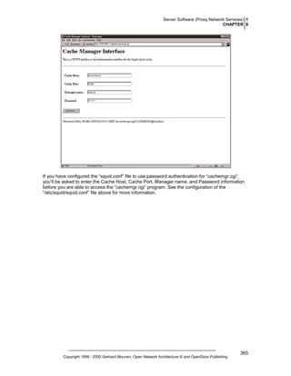 Server Software (Proxy Network Services) 1
CHAPTER 8

If you have configured the “squid.conf” file to use password authentication for “cachemgr.cgi”,
you‘ll be asked to enter the Cache Host, Cache Port, Manager name, and Password information
before you are able to access the “cachemgr.cgi” program. See the configuration of the
“/etc/squid/squid.conf” file above for more information.

Copyright 1999 - 2000 Gerhard Mourani, Open Network Architecture ® and OpenDocs Publishing

365

 