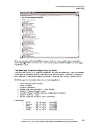 Server Software (Proxy Network Services) 1
CHAPTER 8

Once you has been authenticated by the server, you’ll see in your web browser interface the
Cache Manager menu where you can examine and analyze the different options related to your
Squid Proxy server.

The Netscape Proxies Configuration for Squid
If you decide to use Squid as proxy-caching server, and allow all users in your corporate network
to use Squid to access the Internet only in this mode, you must instruct your users’ browsers to
fetch objects from your Squid proxy server instead of retrieving them directly from the Internet.
With Netscape Communicator, follow these simple steps below:
1
2
3
4
5
6
7
8

Open Netscape Communicator
Go to Edit menu
Click on Preferences …
Double click Advanced category on the left side
Click on Proxies subcategory option
Select on the right side Manual proxy configuration radio button
Click on the View… button
Fill the boxes with your proxy server information

For example:
-

HTTP:
Security:
FTP:
Gopher:
WAIS:

208.164.186.1
208.164.186.1
208.164.186.1
208.164.186.1
208.164.186.1

Port: 8080
Port: 8080
Port: 8080
Port: 8080
Port: 8080

Copyright 1999 - 2000 Gerhard Mourani, Open Network Architecture ® and OpenDocs Publishing

366

 