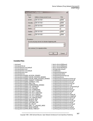 Server Software (Proxy Network Services) 1
CHAPTER 8

Installed files
> /etc/squid
> /etc/squid/mib.txt
> /etc/squid/squid.conf.default
> /etc/squid/squid.conf
> /etc/squid/mime.conf.default
> /etc/squid/mime.conf
> /etc/squid/errors
> /etc/squid/errors/ERR_ACCESS_DENIED
> /etc/squid/errors/ERR_CACHE_ACCESS_DENIED
> /etc/squid/errors/ERR_CACHE_MGR_ACCESS_DENIED
> /etc/squid/errors/ERR_CANNOT_FORWARD
> /etc/squid/errors/ERR_CONNECT_FAIL
> /etc/squid/errors/ERR_DNS_FAIL
> /etc/squid/errors/ERR_FORWARDING_DENIED
> /etc/squid/errors/ERR_FTP_DISABLED
> /etc/squid/errors/ERR_FTP_FAILURE
> /etc/squid/errors/ERR_FTP_FORBIDDEN
> /etc/squid/errors/ERR_FTP_NOT_FOUND
> /etc/squid/errors/ERR_FTP_PUT_CREATED
> /etc/squid/errors/ERR_FTP_PUT_ERROR
> /etc/squid/errors/ERR_FTP_PUT_MODIFIED
> /etc/squid/errors/ERR_FTP_UNAVAILABLE
> /etc/squid/errors/ERR_INVALID_REQ
> /etc/squid/errors/ERR_INVALID_URL
> /etc/squid/errors/ERR_LIFETIME_EXP
> /etc/squid/errors/ERR_NO_RELAY
> /etc/squid/errors/ERR_ONLY_IF_CACHED_MISS
> /etc/squid/errors/ERR_READ_ERROR
> /etc/squid/errors/ERR_READ_TIMEOUT

> /etc/rc.d/rc4.d/S90squid
> /etc/rc.d/rc5.d/S90squid
> /etc/rc.d/rc6.d/K25squid
> /etc/logrotate.d/squid
> /usr/lib/squid
> /usr/lib/squid/dnsserver
> /usr/lib/squid/unlinkd
> /usr/lib/squid/cachemgr.cgi
> /usr/lib/squid/icons
> /usr/lib/squid/icons/anthony-binhex.gif
> /usr/lib/squid/icons/anthony-bomb.gif
> /usr/lib/squid/icons/anthony-box.gif
> /usr/lib/squid/icons/anthony-box2.gif
> /usr/lib/squid/icons/anthony-c.gif
> /usr/lib/squid/icons/anthony-compressed.gif
> /usr/lib/squid/icons/anthony-dir.gif
> /usr/lib/squid/icons/anthony-dirup.gif
> /usr/lib/squid/icons/anthony-dvi.gif
> /usr/lib/squid/icons/anthony-f.gif
> /usr/lib/squid/icons/anthony-image.gif
> /usr/lib/squid/icons/anthony-image2.gif
> /usr/lib/squid/icons/anthony-layout.gif
> /usr/lib/squid/icons/anthony-link.gif
> /usr/lib/squid/icons/anthony-movie.gif
> /usr/lib/squid/icons/anthony-pdf.gif
> /usr/lib/squid/icons/anthony-portal.gif
> /usr/lib/squid/icons/anthony-ps.gif
> /usr/lib/squid/icons/anthony-quill.gif
> /usr/lib/squid/icons/anthony-script.gif

Copyright 1999 - 2000 Gerhard Mourani, Open Network Architecture ® and OpenDocs Publishing

367

 