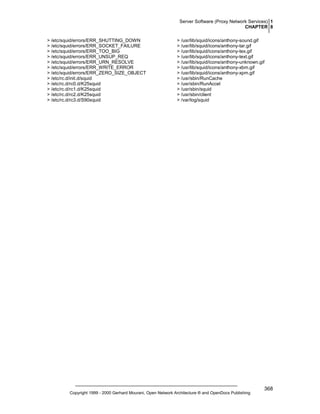 Server Software (Proxy Network Services) 1
CHAPTER 8
> /etc/squid/errors/ERR_SHUTTING_DOWN
> /etc/squid/errors/ERR_SOCKET_FAILURE
> /etc/squid/errors/ERR_TOO_BIG
> /etc/squid/errors/ERR_UNSUP_REQ
> /etc/squid/errors/ERR_URN_RESOLVE
> /etc/squid/errors/ERR_WRITE_ERROR
> /etc/squid/errors/ERR_ZERO_SIZE_OBJECT
> /etc/rc.d/init.d/squid
> /etc/rc.d/rc0.d/K25squid
> /etc/rc.d/rc1.d/K25squid
> /etc/rc.d/rc2.d/K25squid
> /etc/rc.d/rc3.d/S90squid

> /usr/lib/squid/icons/anthony-sound.gif
> /usr/lib/squid/icons/anthony-tar.gif
> /usr/lib/squid/icons/anthony-tex.gif
> /usr/lib/squid/icons/anthony-text.gif
> /usr/lib/squid/icons/anthony-unknown.gif
> /usr/lib/squid/icons/anthony-xbm.gif
> /usr/lib/squid/icons/anthony-xpm.gif
> /usr/sbin/RunCache
> /usr/sbin/RunAccel
> /usr/sbin/squid
> /usr/sbin/client
> /var/log/squid

Copyright 1999 - 2000 Gerhard Mourani, Open Network Architecture ® and OpenDocs Publishing

368

 