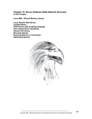 Chapter 19 Server Software (Web Network Services)
In this Chapter
Linux MM – Shared Memory Library
Linux Apache Web Server
Configurations
PHP4 server-side scripting language
Perl module Devel::Symdump
CGI.pm Perl library
Securing Apache
Running Apache in a chroot jail
Optimizing Apache

Copyright 1999 - 2000 Gerhard Mourani, Open Network Architecture ® and OpenDocs Publishing

369

 