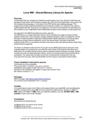 Server Software (Web Network Services) 1
CHAPTER 9

Linux MM – Shared Memory Library for Apache
Overview
I recommend that you compile and install this small program only if you intend to install and use
the Apache web server with third party modules like mod_ssl for encrypted data, mod_perl for the
Perl programming language, or mod_php for the PHP server-side scripting language. This
program will provide a significant performance to Apache modules. For instance if you need to
install Apache with SSL support for your electronic commerce on the Internet, this will allows the
SSL protocol to use a high-performance RAM-based session cache instead of a disk-based one.
As explained in the MM Shared Memory Library web site:
The MM library is a 2-layer abstraction library, which simplifies the usage of shared memory
between forked (and, in this example, strongly related) processes under Unix platforms. On the
first layer it hides all platform dependent implementation details (allocation and locking) when
dealing with shared memory segments, and on the second layer it provides a high-level
malloc(3)-style API for a convenient and well known way to work with data-structures inside those
shared memory segments.
The library is released under the term of an open-source (BSD-style) license, because it was
originally written as a proposal for use inside the next version of the Apache web server as a
base library for providing shared memory pools to Apache modules (because currently, Apache
modules can only use heap-allocated memory, which isn't shared across the pre-forked server
processes). The requirement actually comes from comprehensive modules like mod_ssl,
mod_perl and mod_php, which would benefit a lot from easy to use shared memory pools.

These installation instructions assume
Commands are Unix-compatible.
The source path is “/var/tmp” (other paths are possible).
Installations were tested on Red Hat Linux 6.1 and 6.2.
All steps in the installation will happen in super-user account “root”.
Mm version number is 1.1.2

Packages
MM Homepage: http://www.engelschall.com/sw/mm/
You must be sure to download: mm-1.1.2.tar.gz

Tarballs
It is a good idea to make a list of files on the system before you install MM, and one afterwards,
and then compare them using ‘diff’ to find out what file it placed where. Simply run ‘find /* >
MM1’ before and ‘find /* > MM2’ after you install the software, and use ‘diff MM1 MM2 > MMInstalled’ to get a list of what changed.

Compilation
Decompress the tarball (tar.gz).
[root@deep /]# cp mm-version.tar.gz /var/tmp
[root@deep /]# cd /var/tmp
[root@deep tmp]# tar xzpf mm-version.tar.gz

Copyright 1999 - 2000 Gerhard Mourani, Open Network Architecture ® and OpenDocs Publishing

370

 