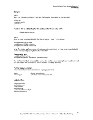 Server Software (Web Network Services) 1
CHAPTER 9

Compile
Step 1
Move into the new mm directory and type the following commands on your terminal:
./configure 
--disable-shared 
--prefix=/usr

This tells MM to set itself up for this particular hardware setup with:
- Disable shared libraries.

Step 2
Now, we must compile and install MM Shared Memory Library in the server:
[root@deep mm-1.1.2]# make
[root@deep mm-1.1.2]# make test
[root@deep mm-1.1.2]# make install

The “make test” command will make some important tests on the program to verify that it
works, and respond properly before the installation.

NOTE:

Cleanup after work
[root@deep /]# cd /var/tmp
[root@deep tmp]# rm -rf mm-version/ mm-version.tar.gz

The “rm” command will remove all the source files we have used to compile and install mm. It will
also remove the mm compressed archive from the “/var/tmp” directory.

Further documentation
For more details, there are several man pages you can read:
MM (3)
mm-config (1)

- Shared Memory Library
- MM library configuration/build utility

Installed files
/usr/bin/mm-config
/usr/include/mm.h
/usr/lib/libmm.la
/usr/lib/libmm.a
/usr/man/man1/mm-config.1
/usr/man/man3/mm.3

Copyright 1999 - 2000 Gerhard Mourani, Open Network Architecture ® and OpenDocs Publishing

371

 