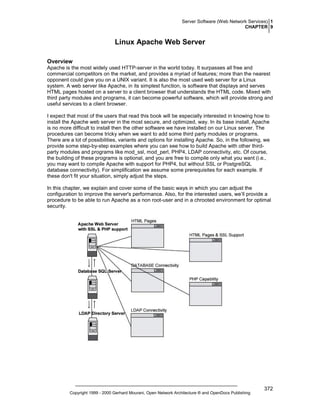 Server Software (Web Network Services) 1
CHAPTER 9

Linux Apache Web Server
Overview
Apache is the most widely used HTTP-server in the world today. It surpasses all free and
commercial competitors on the market, and provides a myriad of features; more than the nearest
opponent could give you on a UNIX variant. It is also the most used web server for a Linux
system. A web server like Apache, in its simplest function, is software that displays and serves
HTML pages hosted on a server to a client browser that understands the HTML code. Mixed with
third party modules and programs, it can become powerful software, which will provide strong and
useful services to a client browser.
I expect that most of the users that read this book will be especially interested in knowing how to
install the Apache web server in the most secure, and optimized, way. In its base install, Apache
is no more difficult to install then the other software we have installed on our Linux server. The
procedures can become tricky when we want to add some third party modules or programs.
There are a lot of possibilities, variants and options for installing Apache. So, in the following, we
provide some step-by-step examples where you can see how to build Apache with other thirdparty modules and programs like mod_ssl, mod_perl, PHP4, LDAP connectivity, etc. Of course,
the building of these programs is optional, and you are free to compile only what you want (i.e.,
you may want to compile Apache with support for PHP4, but without SSL or PostgreSQL
database connectivity). For simplification we assume some prerequisites for each example. If
these don't fit your situation, simply adjust the steps.
In this chapter, we explain and cover some of the basic ways in which you can adjust the
configuration to improve the server's performance. Also, for the interested users, we’ll provide a
procedure to be able to run Apache as a non root-user and in a chrooted environment for optimal
security.

Copyright 1999 - 2000 Gerhard Mourani, Open Network Architecture ® and OpenDocs Publishing

372

 