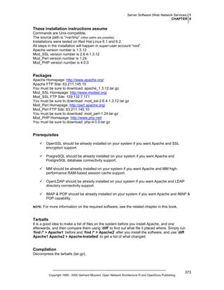 Server Software (Web Network Services) 1
CHAPTER 9

These installation instructions assume
Commands are Unix-compatible.
The source path is “/var/tmp” (other paths are possible).
Installations were tested on Red Hat Linux 6.1 and 6.2.
All steps in the installation will happen in super-user account “root”.
Apache version number is 1.3.12
Mod_SSL version number is 2.6.4-1.3.12
Mod_Perl version number is 1.24
Mod_PHP version number is 4.0.0

Packages
Apache Homepage: http://www.apache.org/
Apache FTP Site: 63.211.145.10
You must be sure to download: apache_1.3.12.tar.gz
Mod_SSL Homepage: http://www.modssl.org/
Mod_SSL FTP Site: 129.132.7.171
You must be sure to download: mod_ssl-2.6.4-1.3.12.tar.gz
Mod_Perl Homepage: http://perl.apache.org/
Mod_Perl FTP Site: 63.211.145.10
You must be sure to download: mod_perl-1.24.tar.gz
Mod_PHP Homepage: http://www.php.net/
You must be sure to download: php-4.0.0.tar.gz

Prerequisites
OpenSSL should be already installed on your system if you want Apache and SSL
encryption support.
PosgreSQL should be already installed on your system if you want Apache and
PostgreSQL database connectivity support.
MM should be already installed on your system if you want Apache and MM highperformance RAM-based session cache support.
OpenLDAP should be already installed on your system if you want Apache and LDAP
directory connectivity support.
IMAP & POP should be already installed on your system if you want Apache and IMAP &
POP capability.
NOTE:

For more information on the required software, see the related chapter in this book.

Tarballs
It is a good idea to make a list of files on the system before you install Apache, and one
afterwards, and then compare them using ‘diff’ to find out what file it placed where. Simply run
‘find /* > Apache1’ before and ‘find /* > Apache2’ after you install the software, and use ‘diff
Apache1 Apache2 > Apache-Installed’ to get a list of what changed.

Compilation
Decompress the tarballs (tar.gz).

Copyright 1999 - 2000 Gerhard Mourani, Open Network Architecture ® and OpenDocs Publishing

373

 