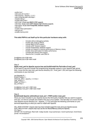 Server Software (Web Network Services) 1
CHAPTER 9
--prefix=/usr 
--with-exec-dir=/usr/bin 
--with-apache=../apache_1.3.12 
--with-config-file-path=/etc/httpd 
--disable-debug 
--enable-safe-mode 
--with-imap  (if you want IMAP & POP support).
--with-ldap  (if you want LDAP database light directory support).
--with-pgsql  (if you want PostgreSQL database support).
--with-mm 
--enable-inline-optimization 
--with-gnu-ld 
--enable-memory-limit

This tells PHP4 to set itself up for this particular hardware setup with:
-

Compile without debugging symbols.
Enable safe mode by default.
Include IMAP & POP support.
Include LDAP directory support.
Include PostgresSQL database support.
Include mm support to improve performance of Memory Library.
Enable inline-optimization for better performance.
Compile with memory limit support.
Assume the C compiler uses GNU ld.

[root@deep php-4.0]# make
[root@deep php-4.0]# make install

Step 5
Apply mod_perl to Apache source tree and build/install the Perl-side of mod_perl
If you want to use and include Perl programming language support in your Apache web server
then, move into the new mod_perl source directory (cd ../mod_perl-1.24/) and type the following
commands on your terminal:
perl Makefile.PL 
EVERYTHING=1 
APACHE_SRC=../apache_1.3.12/src 
USE_APACI=1 
PREP_HTTPD=1 
DO_HTTPD=1
[root@deep mod_perl-1.24]# make
[root@deep mod_perl-1.24]# make install

Step 6
Build/Install Apache with/without mod_ssl +- PHP4 and/or mod_perl
Once you have included in your Apache source the third party modules that you want to support
and use, it is time to compile and install it into your Linux system. The last step is to move into the
new Apache source directory (cd ../apache_1.3.12/) and type the following commands on your
terminal depending on what you want to install with Apache:
SSL_BASE=SYSTEM  (require only if you have included support for mod_ssl to your Apache source).
EAPI_MM=SYSTEM  (require only if you use the mm Shared Memory Library for Apache).
CC="egcs" 
OPTIM="-O9 -funroll-loops -ffast-math -malign-double -mcpu=pentiumpro -march=pentiumpro -fomit-framepointer -fno-exceptions" 

Copyright 1999 - 2000 Gerhard Mourani, Open Network Architecture ® and OpenDocs Publishing

376

 