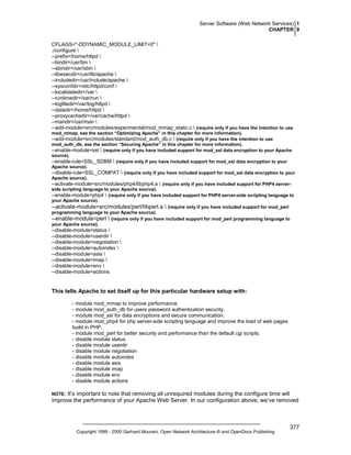 Server Software (Web Network Services) 1
CHAPTER 9
CFLAGS="-DDYNAMIC_MODULE_LIMIT=0" 
./configure 
--prefix=/home/httpd 
--bindir=/usr/bin 
--sbindir=/usr/sbin 
--libexecdir=/usr/lib/apache 
--includedir=/usr/include/apache 
--sysconfdir=/etc/httpd/conf 
--localstatedir=/var 
--runtimedir=/var/run 
--logfiledir=/var/log/httpd 
--datadir=/home/httpd 
--proxycachedir=/var/cache/httpd 
--mandir=/usr/man 
--add-module=src/modules/experimental/mod_mmap_static.c  (require only if you have the intention to use
mod_mmap, see the section “Optimizing Apache” in this chapter for more information).

--add-module=src/modules/standard/mod_auth_db.c  (require only if you have the intention to use
mod_auth_db, see the section “Securing Apache” in this chapter for more information).

--enable-module=ssl  (require only if you have included support for mod_ssl data encryption to your Apache
source).

--enable-rule=SSL_SDBM  (require only if you have included support for mod_ssl data encryption to your
Apache source).

--disable-rule=SSL_COMPAT  (require only if you have included support for mod_ssl data encryption to your
Apache source).

--activate-module=src/modules/php4/libphp4.a  (require only if you have included support for PHP4 serverside scripting language to your Apache source).

--enable-module=php4  (require only if you have included support for PHP4 server-side scripting language to
your Apache source).

--activate-module=src/modules/perl/libperl.a  (require only if you have included support for mod_perl
programming language to your Apache source).

--enable-module=perl  (require only if you have included support for mod_perl programming language to
your Apache source).

--disable-module=status 
--disable-module=userdir 
--disable-module=negotiation 
--disable-module=autoindex 
--disable-module=asis 
--disable-module=imap 
--disable-module=env 
--disable-module=actions

This tells Apache to set itself up for this particular hardware setup with:
- module mod_mmap to improve performance.
- module mod_auth_db for users password authentication security.
- module mod_ssl for data encryptions and secure communication.
- module mod_php4 for php server-side scripting language and improve the load of web pages
build in PHP.
- module mod_perl for better security and performance than the default cgi scripts.
- disable module status
- disable module userdir
- disable module negotiation
- disable module autoindex
- disable module asis
- disable module imap
- disable module env
- disable module actions

It’s important to note that removing all unrequired modules during the configure time will
improve the performance of your Apache Web Server. In our configuration above, we’ve removed

NOTE:

Copyright 1999 - 2000 Gerhard Mourani, Open Network Architecture ® and OpenDocs Publishing

377

 