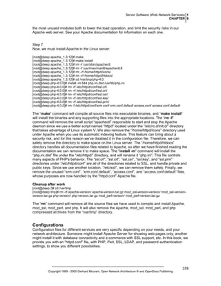 Server Software (Web Network Services) 1
CHAPTER 9

the most unused modules both to lower the load operation, and limit the security risks in our
Apache web server. See your Apache documentation for information on each one.

Step 7
Now, we must install Apache in the Linux server:
[root@deep apache_1.3.12]# make
[root@deep apache_1.3.12]# make install
[root@deep apache_1.3.12]# rm -f /usr/sbin/apachectl
[root@deep apache_1.3.12]# rm -f /usr/man/man8/apachectl.8
[root@deep apache_1.3.12]# rm -rf /home/httpd/icons/
[root@deep apache_1.3.12]# rm -rf /home/httpd/htdocs/
[root@deep apache_1.3.12]# cd /var/tmp/php-4.0
[root@deep php-4.0.0]# install -m 644 php.ini.dist /usr/lib/php.ini
[root@deep php-4.0.0]# rm -rf /etc/httpd/conf/ssl.crl/
[root@deep php-4.0.0]# rm -rf /etc/httpd/conf/ssl.crt/
[root@deep php-4.0.0]# rm -rf /etc/httpd/conf/ssl.csr/
[root@deep php-4.0.0]# rm -rf /etc/httpd/conf/ssl.key/
[root@deep php-4.0.0]# rm -rf /etc/httpd/conf/ssl.prm/
[root@deep php-4.0.0]# rm -f /etc/httpd/conf/srm.conf srm.conf.default access.conf access.conf.default

The “make” command will compile all source files into executable binaries, and “make install”
will install the binaries and any supporting files into the appropriate locations. The “rm -f”
command will remove the small script “apachectl” responsible to start and stop the Apache
daemon since we use a better script named “httpd” located under the “/etc/rc.d/init.d/” directory
that takes advantage of Linux system V. We also remove the “/home/httpd/icons” directory used
under Apache when you use its automatic indexing feature. This feature can bring about a
security risk, and for this reason we’ve disabled it in the configuration file. Therefore, we can
safely remove the directory to make space on the Linux server. The “/home/httpd/htdocs”
directory handles all documentation files related to Apache, so after we have finished reading the
documentation we can remove it to make space. The “install -m” command will install the
“php.ini.dist” file under the “/etc/httpd/” directory, and will rename it “php.ini”; This file controls
many aspects of PHP's behavior. The “ssl.crl”, “ssl.crt”, “ssl.csr”, “ssl.key”, and “ssl.prm”
directories under “/etc/httpd/conf” are all of the directories related to SSL, and handle private and
public keys. Since we use another location, “/etc/ssl/”, we can remove them safely. Finally, we
remove the unused “srm.conf”, “srm.conf.default”, “access.conf”, and “access.conf.default” files,
whose purposes are now handled by the “httpd.conf” Apache file.
Cleanup after work
[root@deep /]# cd /var/tmp
[root@deep tmp]# rm -rf apache-version/ apache-version.tar.gz mod_ssl-version-version/ mod_ssl-versionversion.tar.gz php-version/ php-version.tar.gz mod_perl-version/ mod_perl-version.tar.gz

The “rm” command will remove all the source files we have used to compile and install Apache,
mod_ssl, mod_perl, and php. It will also remove the Apache, mod_ssl, mod_perl, and php
compressed archives from the “/var/tmp” directory.

Configurations
Configuration files for different services are very specific depending on your needs, and your
network architecture. Someone might install Apache Server for showing web pages only; another
might install it with database connectivity and e-commerce with SSL support, etc. In this book, we
provide you with an “httpd.conf” file, with PHP, Perl, SSL, LDAP, and password authentication
settings, to show you different possibilities.

Copyright 1999 - 2000 Gerhard Mourani, Open Network Architecture ® and OpenDocs Publishing

378

 