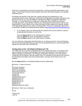 Server Software (Web Network Services) 1
CHAPTER 9

We’ll focus on optimization and security of these files, and leave all specific adjustments to your
tastes. You will need to read the documentation that comes with these programs, and hopefully
understand them.
All software we describe in this book has a specific directory and subdirectory in a tar
compressed archive named “floppy.tgz” containing file configurations for specific programs. If you
get this archive file, you won’t be obliged to reproduce the different configuration files below,
manually, or cut and paste them to create your configuration files. Whether you decide to
manually copy them, or get the files made for your convenience from the archive, it will be your
responsibility to modify, adjust for your needs and place the files related to the Apache software
in the appropriate places on your server, as shown below. The server configuration files archive
to download is located at the following Internet address: http://www.openna.com/books/floppy.tgz
•

To run Apache server, the following files are required and must be created or copied to
the appropriate directories on your server.
Copy the httpd.conf file to the “/etc/httpd/conf/” directory.
Copy the apache file to the “/etc/logrotate.d/” directory.
Copy the httpd script file to the “/etc/rc.d/init.d/” directory.

You can obtain the configuration files listed below on our floppy.tgz archive. Copy the following
files from the decompressed floppy.tgz archive to the appropriate places or copy and paste them
directly from this book to the concerned file.

Configuration of the “/etc/httpd/conf/httpd.conf” file
The “httpd.conf” file is the main configuration file for the Apache web server. A lot options exist,
and it’s important to read the documentation that comes with Apache for more information on
different settings and parameters. The following configuration example is a minimal working
configuration file for Apache, with SSL support. Also, it’s important to note that we only comment
the parameters that relate to security and optimization, and leave all the others to your own
research.
Edit the httpd.conf file (vi /etc/httpd/conf/httpd.conf) and add/change:
### Section 1: Global Environment
#
ServerType standalone
ServerRoot "/etc/httpd"
PidFile /var/run/httpd.pid
ResourceConfig /dev/null
AccessConfig /dev/null
Timeout 300
KeepAlive On
MaxKeepAliveRequests 0
KeepAliveTimeout 15
MinSpareServers 16
MaxSpareServers 64
StartServers 16
MaxClients 512
MaxRequestsPerChild 100000
### Section 2: 'Main' server configuration
#
Port 80
<IfDefine SSL>
Listen 80

Copyright 1999 - 2000 Gerhard Mourani, Open Network Architecture ® and OpenDocs Publishing

379

 