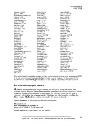 Linux Installation 0
CHAPTER 2
ldconfig-1.9.5-16
glibc-2.1.3-15
shadow-utils-19990827-10
mktemp-1.5-2
termcap-10.2.7-9
libtermcap-2.0.8-20
bash-1.14.7-22
MAKEDEV-2.5.2-1
SysVinit-2.78-5
anacron-2.1-6
chkconfig-1.1.2-1
m4-1.4-12
ncurses-5.0-11
info-4.0-5
fileutils-4.0-21
grep-2.4-3
ash-0.2-20
at-3.1.7-14
byacc-1.9-12
bc-1.05a-5
bdflush-1.5-11
binutils-2.9.5.0.22-6
bzip2-0.9.5d-2
sed-3.02-6
console-tools-19990829-10
e2fsprogs-1.18-5
cpio-2.4.2-16
cracklib-2.7-5
cracklib-dicts-2.7-5
crontabs-1.7-7
textutils-2.0a-2
dev-2.7.18-3
diffutils-2.7-17
dump-0.4b15-1
ed-0.2-13
cdecl-2.5-10
etcskel-2.3-1
file-3.28-2

gdbm-1.8.0-3
bison-1.28-2
glib-1.2.6-3
gmp-2.0.2-13
autoconf-2.13-5
gpm-1.18.1-7
groff-1.15-8
gzip-1.2.4a-2
inetd-0.16-4
initscripts-5.00-1
ipchains-1.3.9-5
iputils-20000121-2
cpp-1.1.2-30
cproto-4.6-3
kernel-2.2.14-5.0
ctags-3.4-1
kernel-utils-2.2.14-5.0
ElectricFence-2.1-3
ld.so-1.9.5-13
less-346-2
libc-5.3.12-31
libstdc++-2.9.0-30
lilo-0.21-15
pwdb-0.61-0
pam-0.72-6
sh-utils-2.0-5
automake-1.4-6
logrotate-3.3.2-1
losetup-2.10f-1
lsof-4.47-2
mailx-8.1.1-10
man-1.5h1-1
mingetty-0.9.4-11
mkbootdisk-1.2.5-3
mkinitrd-2.4.1-2
modutils-2.3.9-6
mount-2.10f-1

newt-0.50.8-2
passwd-0.64.1-1
perl-5.00503-10
popt-1.5-0.48
procmail-3.14-2
procps-2.0.6-5
psmisc-19-2
quota-2.00pre3-2
gdb-4.18-11
readline-2.2.1-6
make-3.78.1-4
rootfiles-5.2-5
rpm-3.0.4-0.48
sash-3.4-2
shapecfg-2.2.12-2
slang-1.2.2-5
slocate-2.1-2
stat-1.5-12
sysklogd-1.3.31-16
tar-1.13.17-3
tcp_wrappers-7.6-10
tcpdump-3.4-19
tcsh-6.09-4
time-1.7-9
tmpwatch-2.2-1
traceroute-1.4a5-18
utempter-0.5.2-2
util-linux-2.10f-7
vim-common-5.6-11
vim-minimal-5.6-11
vixie-cron-3.0.1-40
which-2.9-2
zlib-1.1.3-6
dev86-0.15.0-2
egcs-1.1.2-30
kernel-headers-2.2.14-5.0
glibc-devel-2.1.3-15

This second step is required to be sure we have not forgotten to remove some unnecessary RPM
or to add some important packages that permit us to compile programs on the system. If the
result looks as our installed_rpm file above, we are ready to play with our new Linux server.

Put some colors on your terminal
Putting some colors on your terminal can help you to distinguish folders, files,
archives, devices, symbolic links and executable file from others. My opinion is that colors help to
make less errors and fast navigation on your system. It’s important to note that this hack is
necessary only for Red Hat Linux version 6.1 (Cartman) and older, since the new Red Hat
Linux version 6.2 (Zoot) now enables and includes this feature by default.
Edit the profile file (vi /etc/profile) and add the following lines:
# Enable Colour ls
eval `dircolors /etc/DIR_COLORS -b`
export LS_OPTIONS=’-s -F -T 0 --color=yes’

Edit the bashrc file (vi /etc/bashrc) and add the line:

Copyright 1999 - 2000 Gerhard Mourani, Open Network Architecture ® and OpenDocs Publishing

38

 