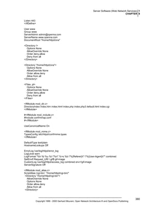 Server Software (Web Network Services) 1
CHAPTER 9
Listen 443
</IfDefine>
User www
Group www
ServerAdmin admin@openna.com
ServerName www.openna.com
DocumentRoot "/home/httpd/ona"
<Directory />
Options None
AllowOverride None
Order deny,allow
Deny from all
</Directory>
<Directory "/home/httpd/ona">
Options None
AllowOverride None
Order allow,deny
Allow from all
</Directory>
<Files .pl>
Options None
AllowOverride None
Order deny,allow
Deny from all
</Files>
<IfModule mod_dir.c>
DirectoryIndex index.htm index.html index.php index.php3 default.html index.cgi
</IfModule>
#<IfModule mod_include.c>
#Include conf/mmap.conf
#</IfModule>
UseCanonicalName On
<IfModule mod_mime.c>
TypesConfig /etc/httpd/conf/mime.types
</IfModule>
DefaultType text/plain
HostnameLookups Off
ErrorLog /var/log/httpd/error_log
LogLevel warn
LogFormat "%h %l %u %t "%r" %>s %b "%{Referer}i" "%{User-Agent}i"" combined
SetEnvIf Request_URI .gif$ gif-image
CustomLog /var/log/httpd/access_log combined env=!gif-image
ServerSignature Off
<IfModule mod_alias.c>
ScriptAlias /cgi-bin/ "/home/httpd/cgi-bin/"
<Directory "/home/httpd/cgi-bin">
AllowOverride None
Options None
Order allow,deny
Allow from all
</Directory>

Copyright 1999 - 2000 Gerhard Mourani, Open Network Architecture ® and OpenDocs Publishing

380

 