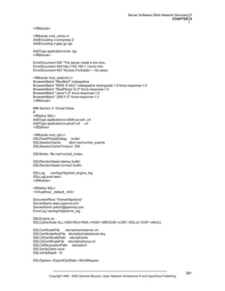 Server Software (Web Network Services) 1
CHAPTER 9
</IfModule>
<IfModule mod_mime.c>
AddEncoding x-compress Z
AddEncoding x-gzip gz tgz
AddType application/x-tar .tgz
</IfModule>
ErrorDocument 500 "The server made a boo boo.
ErrorDocument 404 http://192.168.1.1/error.htm
ErrorDocument 403 "Access Forbidden -- Go away.
<IfModule mod_setenvif.c>
BrowserMatch "Mozilla/2" nokeepalive
BrowserMatch "MSIE 4.0b2;" nokeepalive downgrade-1.0 force-response-1.0
BrowserMatch "RealPlayer 4.0" force-response-1.0
BrowserMatch "Java/1.0" force-response-1.0
BrowserMatch "JDK/1.0" force-response-1.0
</IfModule>
### Section 3: Virtual Hosts
#
<IfDefine SSL>
AddType application/x-x509-ca-cert .crt
AddType application/x-pkcs7-crl .crl
</IfDefine>
<IfModule mod_ssl.c>
SSLPassPhraseDialog builtin
SSLSessionCache
dbm:/var/run/ssl_scache
SSLSessionCacheTimeout 300
SSLMutex file:/var/run/ssl_mutex
SSLRandomSeed startup builtin
SSLRandomSeed connect builtin
SSLLog
/var/log/httpd/ssl_engine_log
SSLLogLevel warn
</IfModule>
<IfDefine SSL>
<VirtualHost _default_:443>
DocumentRoot "/home/httpd/ona"
ServerName www.openna.com
ServerAdmin admin@openna.com
ErrorLog /var/log/httpd/error_log
SSLEngine on
SSLCipherSuite ALL:!ADH:RC4+RSA:+HIGH:+MEDIUM:+LOW:+SSLv2:+EXP:+eNULL
SSLCertificateFile
/etc/ssl/certs/server.crt
SSLCertificateKeyFile /etc/ssl/private/server.key
SSLCACertificatePath /etc/ssl/certs
SSLCACertificateFile /etc/ssl/certs/ca.crt
SSLCARevocationPath /etc/ssl/crl
SSLVerifyClient none
SSLVerifyDepth 10
SSLOptions +ExportCertData +StrictRequire

Copyright 1999 - 2000 Gerhard Mourani, Open Network Architecture ® and OpenDocs Publishing

381

 
