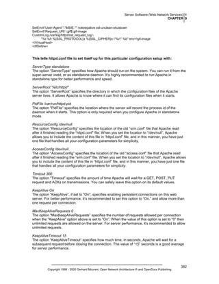 Server Software (Web Network Services) 1
CHAPTER 9
SetEnvIf User-Agent ".*MSIE.*" nokeepalive ssl-unclean-shutdown
SetEnvIf Request_URI .gif$ gif-image
CustomLog /var/log/httpd/ssl_request_log 
"%t %h %{SSL_PROTOCOL}x %{SSL_CIPHER}x "%r" %b" env=!gif-image
</VirtualHost>
</IfDefine>

This tells httpd.conf file to set itself up for this particular configuration setup with:
ServerType standalone
The option “ServerType” specifies how Apache should run on the system. You can run it from the
super-server inetd, or as standalone daemon. It’s highly recommended to run Apache in
standalone type for better performance and speed.
ServerRoot "/etc/httpd"
The option “ServerRoot” specifies the directory in which the configuration files of the Apache
server lives. It allows Apache to know where it can find its configuration files when it starts.
PidFile /var/run/httpd.pid
The option “PidFile” specifies the location where the server will record the process id of the
daemon when it starts. This option is only required when you configure Apache in standalone
mode.
ResourceConfig /dev/null
The option “ResourceConfig” specifies the location of the old “srm.conf” file that Apache read
after it finished reading the “httpd.conf” file. When you set the location to “/dev/null”, Apache
allows you to include the content of this file in “httpd.conf” file, and in this manner, you have just
one file that handles all your configuration parameters for simplicity.
AccessConfig /dev/null
The option “AccessConfig” specifies the location of the old “access.conf” file that Apache read
after it finished reading the “srm.conf” file. When you set the location to “/dev/null”, Apache allows
you to include the content of this file in “httpd.conf” file, and in this manner, you have just one file
that handles all your configuration parameters for simplicity.
Timeout 300
The option “Timeout” specifies the amount of time Apache will wait for a GET, POST, PUT
request and ACKs on transmissions. You can safely leave this option on its default values.
KeepAlive On
The option “KeepAlive”, if set to "On", specifies enabling persistent connections on this web
server. For better performance, it’s recommended to set this option to “On,” and allow more than
one request per connection.
MaxKeepAliveRequests 0
The option “MaxKeepAliveRequests” specifies the number of requests allowed per connection
when the “KeepAlive” option above is set to “On”. When the value of this option is set to “0” then
unlimited requests are allowed on the server. For server performance, it’s recommended to allow
unlimited requests.
KeepAliveTimeout 15
The option “KeepAliveTimeout” specifies how much time, in seconds, Apache will wait for a
subsequent request before closing the connection. The value of “15” seconds is a good average
for server performance.

Copyright 1999 - 2000 Gerhard Mourani, Open Network Architecture ® and OpenDocs Publishing

382

 