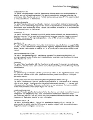 Server Software (Web Network Services) 1
CHAPTER 9

MinSpareServers 16
The option “MinSpareServers” specifies the minimum number of idle child server processes for
Apache, which is not handling a request. This is an important tuning parameter regarding the
performance of the Apache web server. For high load operation, a value of “16” is recommended
by various benchmarks on the Internet.
MaxSpareServers 64
The option “MaxSpareServers” specifies the maximum number of idle child server processes for
Apache, which is not handling a request. This is also an important tuning parameter regarding the
performance of the Apache web server. For high load operation, a value of “64” is recommended
by various benchmarks on the Internet.
StartServers 16
The option “StartServers” specifies the number of child server processes that will be created by
Apache on start-up. This is, again, an important tuning parameter regarding the performance of
the Apache web server. For high load operation, a value of “16” is recommended by various
benchmarks on the Internet.
MaxClients 512
The option “MaxClients” specifies the number of simultaneous requests that can be supported by
Apache. This too is an important tuning parameter regarding the performance of the Apache web
server. For high load operation, a value of “512” is recommended by various benchmarks on the
Internet.
MaxRequestsPerChild 100000
The option “MaxRequestsPerChild” specifies the number of requests that an individual child
server process will handle. This too is an important tuning parameter regarding the performance
of the Apache web server.
User www
The option “User” specifies the UID that Apache server will run as. It’s important to create a new
user that has minimal access to the system, and functions just for the purpose of running the web
server daemon.
Group www
The option “Group” specifies the GID the Apache server will run as. It’s important to create a new
group that has minimal access to the system and functions just for the purpose of running the
web server daemon.
DirectoryIndex index.htm index.html index.php index.php3 default.html index.cgi
The option “DirectoryIndex” specifies the files to use by Apache as a pre-written HTML directory
index. In other words, if Apache can’t find the default index page to display, it’ll try the next entry
in this parameter, if available. To improve performance of your web server it’s recommended to
list the most used default index pages of your web site first.
Include conf/mmap.conf
The option “Include” specifies the location of other files that you can include from within the server
configuration files (httpd.conf). In our case, we include the “mmap.conf” file located under
“/etc/httpd/conf” directory. This file (“mmap.conf”) maps files into memory for faster serving. See
the section on “Optimizing Apache” for more information.
HostnameLookups Off
The option “HostnameLookups”, if set to “Off”, specifies the disabling of DNS lookups. It’s
recommended to set this option to “Off” in order to save the network traffic time, and to improve
the performance of your Apache web server.

Copyright 1999 - 2000 Gerhard Mourani, Open Network Architecture ® and OpenDocs Publishing

383

 
