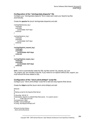 Server Software (Web Network Services) 1
CHAPTER 9

Configuration of the “/etc/logrotate.d/apache” file
Configure your “/etc/logrotate.d/apache” file to rotate each week your Apache log files
automatically.
Create the apache file (touch /etc/logrotate.d/apache) and add:
/var/log/httpd/access_log {
missingok
postrotate
/usr/bin/killall -HUP httpd
endscript
}
/var/log/httpd/error_log {
missingok
postrotate
/usr/bin/killall -HUP httpd
endscript
}
/var/log/httpd/ssl_request_log {
missingok
postrotate
/usr/bin/killall -HUP httpd
endscript
}
/var/log/httpd/ssl_engine_log {
missingok
postrotate
/usr/bin/killall -HUP httpd
endscript
}

Lines to automatically rotate the SSL log files named “ssl_request_log” and
“ssl_engine_log” are included in this file. If you intend to run Apache without SSL support, you
must remove the lines related to SSL.

NOTE:

Configuration of the “/etc/rc.d/init.d/httpd” script file
Configure your “/etc/rc.d/init.d/httpd” script file to start and stop Apache Web Server.
Create the httpd script file (touch /etc/rc.d/init.d/httpd) and add:
#!/bin/sh
#
# Startup script for the Apache Web Server
#
# chkconfig: 345 85 15
# description: Apache is a World Wide Web server. It is used to serve 
#
HTML files and CGI.
# processname: httpd
# pidfile: /var/run/httpd.pid
# config: /etc/httpd/conf/httpd.conf

# Source function library.
. /etc/rc.d/init.d/functions

Copyright 1999 - 2000 Gerhard Mourani, Open Network Architecture ® and OpenDocs Publishing

384

 
