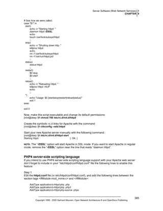Server Software (Web Network Services) 1
CHAPTER 9
# See how we were called.
case "$1" in
start)
echo -n "Starting httpd: "
daemon httpd -DSSL
echo
touch /var/lock/subsys/httpd
;;
stop)
echo -n "Shutting down http: "
killproc httpd
echo
rm -f /var/lock/subsys/httpd
rm -f /var/run/httpd.pid
;;
status)
status httpd
;;
restart)
$0 stop
$0 start
;;
reload)
echo -n "Reloading httpd: "
killproc httpd -HUP
echo
;;
*)
echo "Usage: $0 {start|stop|restart|reload|status}"
exit 1
esac
exit 0

Now, make this script executable and change its default permissions:
[root@deep /]# chmod 700 /etc/rc.d/init.d/httpd

Create the symbolic rc.d links for Apache with the command:
[root@deep /]# chkconfig --add httpd

Start your new Apache server manually with the following command:
[root@deep /]# /etc/rc.d/init.d/httpd start
Starting httpd:
[ OK ]

The “-DSSL” option will start Apache in SSL mode. If you want to start Apache in regular
mode, remove the “-DSSL” option near the line that reads “daemon httpd”.

NOTE:

PHP4 server-side scripting language
If you intend to use PHP4 server-side scripting language support with your Apache web server
don’t forget to include in your “/etc/httpd/conf/httpd.conf” file the following lines to enable this
feature:
Step 1
Edit the httpd.conf file (vi /etc/httpd/conf/httpd.conf), and add the following lines between the
section tags <IfModule mod_mime.c> and </IfModule>:
AddType application/x-httpd-php .php
AddType application/x-httpd-php .php3
AddType application/x-httpd-php-source .phps

Copyright 1999 - 2000 Gerhard Mourani, Open Network Architecture ® and OpenDocs Publishing

385

 