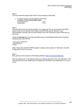 Server Software (Web Network Services) 1
CHAPTER 9

Step 2
You must restart the Apache web server for the changes to take effect:
•

To restart Apache, use the following commands:
[root@deep /]# /etc/rc.d/init.d/httpd restart
Shutting down http:
[ OK ]
Starting httpd:
[ OK ]

Step 3
Once the above lines have been included in our “httpd.conf” file, we must test the new PHP4
feature to be sure it’s working. We’ll create a small PHP file named “php.php” in our
DocumentRoot, and then point our web broswer to this PHP document to see if PHP4 work on
the server.
Create the php.php file in your DocumentRoot (touch /home/httpd/ona/php.php) and add the
following lines in the PHP file:
<body bgcolor="#FFFFFF">
<?php phpinfo()?>
</body>

These lines will inform PHP4 program to display various pieces of information about the
configuration of our Linux server.

NOTE:

Step 4
Now, point your web browser to the following address: http://my-web-server/php.php
The <my-web-server> is the address where your Apache web server lives, and <php.php> is the
PHP document we have created above to display the information and configuration of our Linux
server.

Copyright 1999 - 2000 Gerhard Mourani, Open Network Architecture ® and OpenDocs Publishing

386

 