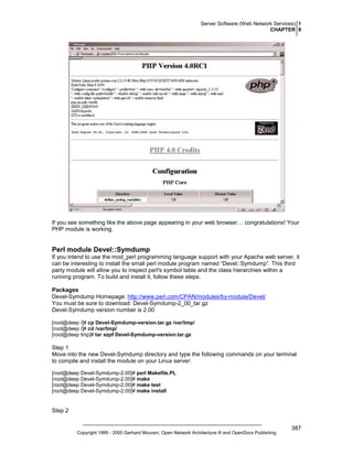 Server Software (Web Network Services) 1
CHAPTER 9

If you see something like the above page appearing in your web browser… congratulations! Your
PHP module is working.

Perl module Devel::Symdump
If you intend to use the mod_perl programming language support with your Apache web server, it
can be interesting to install the small perl module program named “Devel::Symdump”. This third
party module will allow you to inspect perl's symbol table and the class hierarchies within a
running program. To build and install it, follow these steps.
Packages
Devel-Symdump Homepage: http://www.perl.com/CPAN/modules/by-module/Devel/
You must be sure to download: Devel-Symdump-2_00_tar.gz
Devel-Symdump version number is 2.00
[root@deep /]# cp Devel-Symdump-version.tar.gz /var/tmp/
[root@deep /]# cd /var/tmp/
[root@deep tmp]# tar xzpf Devel-Symdump-version.tar.gz

Step 1
Move into the new Devel-Symdump directory and type the following commands on your terminal
to compile and install the module on your Linux server:
[root@deep Devel-Symdump-2.00]# perl Makefile.PL
[root@deep Devel-Symdump-2.00]# make
[root@deep Devel-Symdump-2.00]# make test
[root@deep Devel-Symdump-2.00]# make install

Step 2

Copyright 1999 - 2000 Gerhard Mourani, Open Network Architecture ® and OpenDocs Publishing

387

 