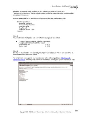 Server Software (Web Network Services) 1
CHAPTER 9

Once the module has been installed on your system, you must include in your
“/etc/httpd/conf/httpd.conf” file the following lines to be able to see the status of different Perl
modules on the server:
Edit the httpd.conf file (vi /etc/httpd/conf/httpd.conf) and add the following lines:
<Location /perl-status>
SetHandler perl-script
PerlHandler Apache::Status
Order deny,allow
Deny from all
Allow from 192.168.1.0/24
</Location>

Step 3
You must restart the Apache web server for the changes to take effect:
•

To restart Apache, use the following commands:
[root@deep /]# /etc/rc.d/init.d/httpd restart
Shutting down http:
[ OK ]
Starting httpd:
[ OK ]

Step 4
Finally, we must test the new Devel-Symdump module to be sure that we can see status of
different Perl modules on the server.
To verify that it works, points your web browser to the following address: http://my-webserver/perl-status/. The <my-web-server> is the address where your Apache web server lives.

Copyright 1999 - 2000 Gerhard Mourani, Open Network Architecture ® and OpenDocs Publishing

388

 