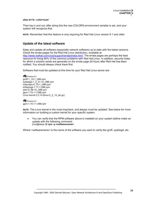 Linux Installation 0
CHAPTER 2
alias ls=’ls --color=auto’

Then log in and out; after doing this the new COLORS-environment variable is set, and your
system will recognize that.
NOTE:

Remember that this feature is only requiring for Red Hat Linux version 6.1 and older.

Update of the latest software
Keep and update all software (especially network software) up to date with the latest versions.
Check the errata pages for the Red Hat Linux distribution, available at
http://www.redhat.com/corp/support/errata/index.html. The errata pages are perhaps the best
resource for fixing 90% of the common problems with Red Hat Linux. In addition, security holes
for which a solution exists are generally on the errata page 24 hours after Red Hat has been
notified. You should always check there first.
Software that must be updated at this time for your Red Hat Linux server are:

groff-1_15-1_i386.rpm
sysklogd-1_3_31-14_i386.rpm
initscripts-4_70-1_i386.rpm
e2fsprogs-1.17-1.i386.rpm
pam-0_68-10_i386.rpm
gpm-1.19.1-1.i386.rpm
Linux kernel 2.2.14 (linux-2_2_14_tar.gz)

gpm-1.19.1-1.i386.rpm

The Linux kernel is the most important, and always must be updated. See below for more
information on building a custom kernel for your specific system.

NOTE:

•

You can verify that the RPM software above is installed on your system before make an
update with the following command:
[root@deep /]# rpm -q <softwarename>

Where <softwarename> is the name of the software you want to verify like groff, sysklogd, etc.

Copyright 1999 - 2000 Gerhard Mourani, Open Network Architecture ® and OpenDocs Publishing

39

 