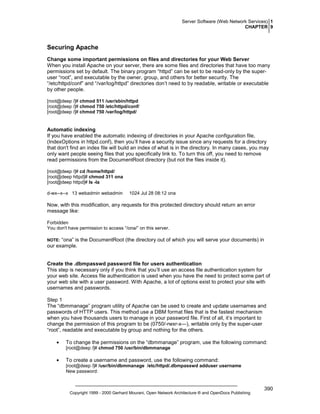 Server Software (Web Network Services) 1
CHAPTER 9

Securing Apache
Change some important permissions on files and directories for your Web Server
When you install Apache on your server, there are some files and directories that have too many
permissions set by default. The binary program “httpd” can be set to be read-only by the superuser “root”, and executable by the owner, group, and others for better security. The
“/etc/httpd/conf” and “/var/log/httpd” directories don’t need to by readable, writable or executable
by other people.
[root@deep /]# chmod 511 /usr/sbin/httpd
[root@deep /]# chmod 750 /etc/httpd/conf/
[root@deep /]# chmod 750 /var/log/httpd/

Automatic indexing
If you have enabled the automatic indexing of directories in your Apache configuration file,
(IndexOptions in httpd.conf), then you’ll have a security issue since any requests for a directory
that don't find an index file will build an index of what is in the directory. In many cases, you may
only want people seeing files that you specifically link to. To turn this off, you need to remove
read permissions from the DocumentRoot directory (but not the files inside it).
[root@deep /]# cd /home/httpd/
[root@deep httpd]# chmod 311 ona
[root@deep httpd]# ls -la
d-wx--x--x 13 webadmin webadmin

1024 Jul 28 08:12 ona

Now, with this modification, any requests for this protected directory should return an error
message like:
Forbidden
You don't have permission to access “/ona/” on this server.

“ona” is the DocumentRoot (the directory out of which you will serve your documents) in
our example.

NOTE:

Create the .dbmpasswd password file for users authentication
This step is necessary only if you think that you’ll use an access file authentication system for
your web site. Access file authentication is used when you have the need to protect some part of
your web site with a user password. With Apache, a lot of options exist to protect your site with
usernames and passwords.
Step 1
The “dbmmanage” program utility of Apache can be used to create and update usernames and
passwords of HTTP users. This method use a DBM format files that is the fastest mechanism
when you have thousands users to manage in your password file. First of all, it’s important to
change the permission of this program to be (0750/-rwxr-x---), writable only by the super-user
“root”, readable and executable by group and nothing for the others.
•

To change the permissions on the “dbmmanage” program, use the following command:
[root@deep /]# chmod 750 /usr/bin/dbmmanage

•

To create a username and password, use the following command:
[root@deep /]# /usr/bin/dbmmanage /etc/httpd/.dbmpasswd adduser username
New password:

Copyright 1999 - 2000 Gerhard Mourani, Open Network Architecture ® and OpenDocs Publishing

390

 