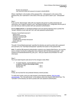 Server Software (Web Network Services) 1
CHAPTER 9
Re-type new password:
User username added with password encrypted to l4jrdAL9MH0K.

Where </etc/httpd> is the location of the password file, <.dbmpasswd> is the name of the
password file, and <username> is the name of the user you want to add in your “.dbmpasswd”
file.

Step 2
If you use the “dbmmanage” utility with your Apache web server to create passwords and
usernames, don’t forget to include in your “/etc/httpd/conf/httpd.conf” configuration file the part of
your web site you need to protect with user password authentication:
Edit the httpd.conf file (vi /etc/httpd/conf/httpd.conf) and add the following lines to protect the
“private” directory of your web site “ona” with user password authentication:
<Directory "/home/httpd/ona/private">
Options None
AllowOverride AuthConfig
AuthName "restricted stuff"
AuthType Basic
AuthDBUserFile /etc/httpd/.dbmpasswd
require valid-user
</Directory>

The path </home/httpd/ona/private> specifies the directory we want to protect with a password
and username, the </etc/httpd/.dbmpasswd> specifies the location of the password file.
To add the DB password authentication module to your Apache Web Server, you must be
sure to include it during the configuration time of Apache with the following parameter “--addmodule=src/modules/standard/mod_auth_db.c”. See your Apache documentation for more
information.

NOTE:

Step 3
You must restart Apache web server for the changes to take effect:
•

To restart Apache, use the following commands:
[root@deep /]# /etc/rc.d/init.d/httpd restart
Shutting down http:
[ OK ]
Starting httpd:
[ OK ]

Step 4
Finally, we must test the new protected directory named (private).
To verify that it works, point your web browser to the following address: http://my-webserver/private/. The <my-web-server> is the address where your Apache web server lives. The
</private/> is the directory we want to protect with user password authentication.

Copyright 1999 - 2000 Gerhard Mourani, Open Network Architecture ® and OpenDocs Publishing

391

 