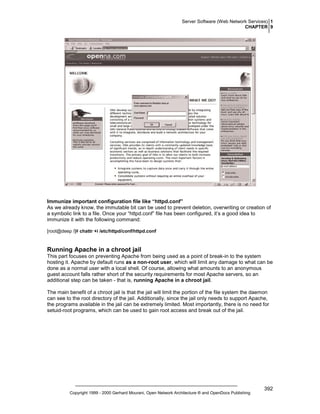Server Software (Web Network Services) 1
CHAPTER 9

Immunize important configuration file like “httpd.conf”
As we already know, the immutable bit can be used to prevent deletion, overwriting or creation of
a symbolic link to a file. Once your “httpd.conf” file has been configured, it’s a good idea to
immunize it with the following command:
[root@deep /]# chattr +i /etc/httpd/conf/httpd.conf

Running Apache in a chroot jail
This part focuses on preventing Apache from being used as a point of break-in to the system
hosting it. Apache by default runs as a non-root user, which will limit any damage to what can be
done as a normal user with a local shell. Of course, allowing what amounts to an anonymous
guest account falls rather short of the security requirements for most Apache servers, so an
additional step can be taken - that is, running Apache in a chroot jail.
The main benefit of a chroot jail is that the jail will limit the portion of the file system the daemon
can see to the root directory of the jail. Additionally, since the jail only needs to support Apache,
the programs available in the jail can be extremely limited. Most importantly, there is no need for
setuid-root programs, which can be used to gain root access and break out of the jail.

Copyright 1999 - 2000 Gerhard Mourani, Open Network Architecture ® and OpenDocs Publishing

392

 