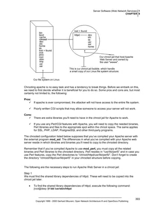 Server Software (Web Network Services) 1
CHAPTER 9

Chrooting apache is no easy task and has a tendency to break things. Before we embark on this,
we need to first decide whether it is beneficial for you to do so. Some pros and cons are, but most
certainly not limited to, the following:
Pros:
If apache is ever compromised, the attacker will not have access to the entire file system.
Poorly written CGI scripts that may allow someone to access your server will not work.
Cons:
There are extra libraries you'll need to have in the chroot jail for Apache to work.
If you use any Perl/CGI features with Apache, you will need to copy the needed binaries,
Perl libraries and files to the appropriate spot within the chroot space. The same applies
for SSL, PHP, LDAP, PostgresSQL and other third-party programs.
The chrooted configuration listed below supposes that you’ve compiled your Apache server with
the external program mod_ssl. The differences in what you’ve compiled with your Apache web
server reside in which libraries and binaries you‘ll need to copy to the chrooted directory.
Remember that if you’ve compiled Apache to use mod_perl, you must copy all the related
binaries and Perl libraries to the chrooted directory. Perl resides in “/usr/lib/perl5” and in case you
use Perl features, copy the Perl directories to “/chroot/httpd/usr/lib/perl5/”. Don’t forget to create
the directory “/chroot/httpd/usr/lib/perl5” in your chrooted structure before copying.

The following are the necessary steps to run Apache Web Server in a chroot jail:
Step 1
We must find the shared library dependencies of httpd. These will need to be copied into the
chroot jail later.
•

To find the shared library dependencies of httpd, execute the following command:
[root@deep /]# ldd /usr/sbin/httpd

Copyright 1999 - 2000 Gerhard Mourani, Open Network Architecture ® and OpenDocs Publishing

393

 