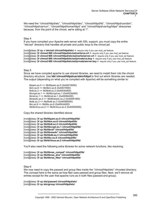 Server Software (Web Network Services) 1
CHAPTER 9

We need the “/chroot/httpd/etc”, “/chroot/httpd/dev”, “/chroot/httpd/lib”, “/chroot/httpd/usr/sbin”,
“/chroot/httpd/var/run”, “/chroot/httpd/home/httpd” and “/chroot/httpd/var/log/httpd” directories
because, from the point of the chroot, we're sitting at “/”.

Step 4
If you have compiled your Apache web server with SSL support, you must copy the entire
“/etc/ssl” directory that handles all private and public keys to the chroot jail.
[root@deep /]# cp -r /etc/ssl /chroot/httpd/etc/ require only if you use mod_ssl feature.
[root@deep /]# chmod 600 /chroot/httpd/etc/ssl/certs/ca.crt require only if you use mod_ssl feature.
[root@deep /]# chmod 600 /chroot/httpd//etc/ssl/certs/server.crt require only if you use mod_ssl feature.
[root@deep /]# chmod 600 /chroot/httpd/etc/ssl/private/ca.key require only if you use mod_ssl feature.
[root@deep /]# chmod 600 /chroot/httpd/etc/ssl/private/server.key require only if you use mod_ssl feature.

Step 5
Since we have compiled apache to use shared libraries, we need to install them into the chroot
directory structure. Use ldd /chroot/httpd/usr/sbin/httpd to find out which libraries are needed.
The output (depending on what you’ve compiled with Apache) will be something similar to:
libpam.so.0 => /lib/libpam.so.0 (0x40016000)
libm.so.6 => /lib/libm.so.6 (0x4001f000)
libdl.so.2 => /lib/libdl.so.2 (0x4003b000)
libcrypt.so.1 => /lib/libcrypt.so.1 (0x4003e000)
libnsl.so.1 => /lib/libnsl.so.1 (0x4006b000)
libresolv.so.2 => /lib/libresolv.so.2 (0x40081000)
libdb.so.3 => /lib/libdb.so.3 (0x40090000)
libc.so.6 => /lib/libc.so.6 (0x400cb000)
/lib/ld-linux.so.2 => /lib/ld-linux.so.2 (0x40000000)

Copy the shared libraries identified above:
[root@deep /]# cp /lib/libpam.so.0 /chroot/httpd/lib/
[root@deep /]# cp /lib/libm.so.6 /chroot/httpd/lib/
[root@deep /]# cp /lib/libdl.so.2 /chroot/httpd/lib/
[root@deep /]# cp /lib/libcrypt.so.1 /chroot/httpd/lib/
[root@deep /]# cp /lib/libnsl* /chroot/httpd/lib/
[root@deep /]# cp /lib/libresolv* /chroot/httpd/lib/
[root@deep /]# cp /lib/libdb.so.3 /chroot/httpd/lib/
[root@deep /]# cp /lib/libc.so.6 /chroot/httpd/lib/
[root@deep /]# cp /lib/ld-linux.so.2 /chroot/httpd/lib/

You'll also need the following extra libraries for some network functions, like resolving:
[root@deep /]# cp /lib/libnss_compat* /chroot/httpd/lib/
[root@deep /]# cp /lib/libnss_dns* /chroot/httpd/lib/
[root@deep /]# cp /lib/libnss_files* /chroot/httpd/lib/

Step 6
We now need to copy the passwd and group files inside the “/chroot/httpd/etc” chrooted directory.
The concept here is the same as how ftpd uses passwd and group files. Next, we’ll remove all
entries except for the user that apache runs as in both files (passwd and group).
[root@deep /]# cp /etc/passwd /chroot/httpd/etc/
[root@deep /]# cp /etc/group /chroot/httpd/etc/

Copyright 1999 - 2000 Gerhard Mourani, Open Network Architecture ® and OpenDocs Publishing

395

 