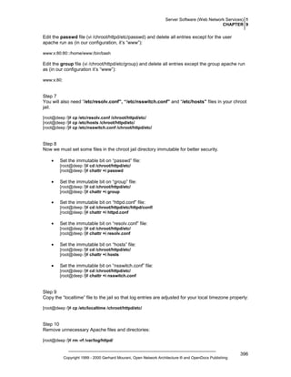 Server Software (Web Network Services) 1
CHAPTER 9

Edit the passwd file (vi /chroot/httpd/etc/passwd) and delete all entries except for the user
apache run as (in our configuration, it’s “www”):
www:x:80:80::/home/www:/bin/bash

Edit the group file (vi /chroot/httpd/etc/group) and delete all entries except the group apache run
as (in our configuration it’s “www”):
www:x:80:

Step 7
You will also need “/etc/resolv.conf”, “/etc/nsswitch.conf” and “/etc/hosts” files in your chroot
jail.
[root@deep /]# cp /etc/resolv.conf /chroot/httpd/etc/
[root@deep /]# cp /etc/hosts /chroot/httpd/etc/
[root@deep /]# cp /etc/nsswitch.conf /chroot/httpd/etc/

Step 8
Now we must set some files in the chroot jail directory immutable for better security.
•

Set the immutable bit on “passwd” file:
[root@deep /]# cd /chroot/httpd/etc/
[root@deep /]# chattr +i passwd

•

Set the immutable bit on “group” file:
[root@deep /]# cd /chroot/httpd/etc/
[root@deep /]# chattr +i group

•

Set the immutable bit on “httpd.conf” file:
[root@deep /]# cd /chroot/httpd/etc/httpd/conf/
[root@deep /]# chattr +i httpd.conf

•

Set the immutable bit on “resolv.conf” file:
[root@deep /]# cd /chroot/httpd/etc/
[root@deep /]# chattr +i resolv.conf

•

Set the immutable bit on “hosts” file:
[root@deep /]# cd /chroot/httpd/etc/
[root@deep /]# chattr +i hosts

•

Set the immutable bit on “nsswitch.conf” file:
[root@deep /]# cd /chroot/httpd/etc/
[root@deep /]# chattr +i nsswitch.conf

Step 9
Copy the “localtime” file to the jail so that log entries are adjusted for your local timezone properly:
[root@deep /]# cp /etc/localtime /chroot/httpd/etc/

Step 10
Remove unnecessary Apache files and directories:
[root@deep /]# rm -rf /var/log/httpd/

Copyright 1999 - 2000 Gerhard Mourani, Open Network Architecture ® and OpenDocs Publishing

396

 