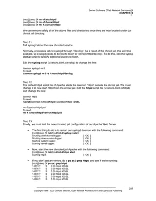 Server Software (Web Network Services) 1
CHAPTER 9
[root@deep /]# rm -rf /etc/httpd/
[root@deep /]# rm -rf /home/httpd/
[root@deep /]# rm -f /usr/sbin/httpd

We can remove safely all of the above files and directories since they are now located under our
chroot jail directory.

Step 11
Tell syslogd about the new chrooted service.
Normally, processes talk to syslogd through “/dev/log”. As a result of the chroot jail, this won't be
possible, so syslogd needs to be told to listen to “/chroot/httpd/dev/log”. To do this, edit the syslog
startup script to specify additional places to listen.
Edit the syslog script (vi /etc/rc.d/init.d/syslog) to change the line:
daemon syslogd -m 0
To read:
daemon syslogd -m 0 -a /chroot/httpd/dev/log

Step 12
The default httpd script file of Apache starts the daemon “httpd” outside the chroot jail. We must
change it to now start httpd from the chroot jail. Edit the httpd script file (vi /etc/rc.d/init.d/httpd)
and change the line:
daemon httpd
To read:
/usr/sbin/chroot /chroot/httpd/ /usr/sbin/httpd -DSSL
rm -f /var/run/httpd.pid
To read:
rm -f /chroot/httpd/var/run/httpd.pid

Step 13
Finally, we must test the new chrooted jail configuration of our Apache Web Server.
•

The first thing to do is to restart our syslogd daemon with the following command:
[root@deep /]# /etc/rc.d/init.d/syslog restart
Shutting down kernel logger:
Shutting down system logger:
Starting system logger:
Starting kernel logger:

•

OK
OK
OK
OK

]
]
]
]

Now, start the new chrooted jail Apache with the following command:
[root@deep /]# /etc/rc.d/init.d/httpd start
Starting httpd:

•

[
[
[
[

[ OK ]

If you don't get any errors, do a ps ax | grep httpd and see if we're running:
[root@deep /]# ps ax | grep httpd
14373 ?
S
0:00 httpd -DSSL
14376 ?
S
0:00 httpd -DSSL
14377 ?
S
0:00 httpd -DSSL
14378 ?
S
0:00 httpd -DSSL
14379 ?
S
0:00 httpd -DSSL
14380 ?
S
0:00 httpd -DSSL

Copyright 1999 - 2000 Gerhard Mourani, Open Network Architecture ® and OpenDocs Publishing

397

 