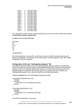 Server Software (Web Network Services) 1
CHAPTER 9
14381 ?
14382 ?
14383 ?
14384 ?
14385 ?
14386 ?
14387 ?
14388 ?
14389 ?
14390 ?
14391 ?
14397 ?
14476 ?
14477 ?
14478 ?

S
S
S
S
S
S
S
S
S
S
S
S
S
S
S

0:00 httpd -DSSL
0:00 httpd -DSSL
0:00 httpd -DSSL
0:00 httpd -DSSL
0:00 httpd -DSSL
0:00 httpd -DSSL
0:00 httpd -DSSL
0:00 httpd -DSSL
0:00 httpd -DSSL
0:00 httpd -DSSL
0:00 httpd -DSSL
0:00 httpd -DSSL
0:00 httpd -DSSL
0:00 httpd -DSSL
0:00 httpd -DSSL

If so, lets check to make sure it's chrooted by picking out one of its process numbers and doing ls
-la /proc/that_process_number/root/.
[root@deep /]# ls -la /proc/14373/root/

If you see:
dev
etc
home
lib
usr
var

congratulations!
As mentioned above, if you use Perl, you'll need to copy or hardlink any system libraries, perl
libraries “/usr/lib/perl5”, and binaries into the chroot area. The same applies for SSL, PHP, LDAP,
PostgreSQL and other programs.

Configuration of the new “/etc/logrotate.d/apache” file
Now Apache logs files residing in the “/chroot/var/log/httpd” directory instead of “/var/log/httpd”,
and for this reason we need to modify the “/etc/logrotate.d/httpd” file to point to the new chrooted
directory. Also, we’ve compiled Apache with mod_ssl, so we’ll add one more line to permit the
logrotate program to rotate the “ssl_request_log” and “ssl_engine_log” files. Configure your
“/etc/logrotate.d/apache” file to rotate your log files each week automatically.
Create the apache file (touch /etc/logrotate.d/apache) and add:
/chroot/httpd/var/log/httpd/access_log {
missingok
postrotate
/usr/bin/killall -HUP /chroot/httpd/usr/sbin/httpd
endscript
}
/chroot/httpd/var/log/httpd/error_log {
missingok
postrotate
/usr/bin/killall -HUP /chroot/httpd/usr/sbin/httpd
endscript
}
/chroot/httpd/var/log/httpd/ssl_request_log {

Copyright 1999 - 2000 Gerhard Mourani, Open Network Architecture ® and OpenDocs Publishing

398

 