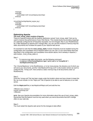 Server Software (Web Network Services) 1
CHAPTER 9
missingok
postrotate
/usr/bin/killall -HUP /chroot/httpd/usr/sbin/httpd
endscript
}
/chroot/httpd/var/log/httpd/ssl_engine_log {
missingok
postrotate
/usr/bin/killall -HUP /chroot/httpd/usr/sbin/httpd
endscript
}

Optimizing Apache
The mod_mmap_static module of Apache
There is a special module with the Apache distribution named “mod_mmap_static” that can by
used to improve the performance of your Web Server. This module works by providing mappings
of a statically configured list of frequently requested, but not changed, files in your RootDirectory.
So, if files displayed by Apache don’t change often, you can use this module to memory-map the
static documents and increase the speed of your Apache web server.
It’s important to note that the mod_mmap_static module of Apache must be enabled during the
configuration and compilation time of Apache before you can use it. If you have follow what was
described in the configuration and compilation time section above, this is already in Apache (-add-module-../mod_mmap_static.c).
Step 1
• To memory-map static documents, use the following command:
[root@deep /]# find /home/httpd/ona -type f -print | sed -e 's/.*/mmapfile &/' >
/etc/httpd/conf/mmap.conf

The </home/httpd/ona> is the RootDirectory, or to be more precise, the directory out of which you
will serve your documents, and the </etc/httpd/conf/mmap.conf> is the location where we want to
create this file, “mmap.conf”, that contains a static memory-map of all documents under our
RootDirectory.

Step 2
Once the “mmap.conf” file has been create under the location where we have chosen to keep this
file, we must include it in the “httpd.conf” file of Apache to be able to use its features on our web
server.
Edit the httpd.conf file (vi /etc/httpd/conf/httpd.conf) and add the line:
<IfModule mod_include.c>
Include conf/mmap.conf
</IfModule>

See your Apache documentation for more information about the use of mod_mmap_static.
Remember that this feature must be only used when you serve documents that don’t change
often on your web site.

NOTE:

Step 3
You must restart the Apache web server for the changes to take effect:

Copyright 1999 - 2000 Gerhard Mourani, Open Network Architecture ® and OpenDocs Publishing

399

 