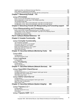 Install more than one Ethernet Card per Machine ............................................................................... 105
Files related to networking functionality............................................................................................... 106
Configuring TCP/IP Networking manually with the command line....................................................... 109

Chapter 7 Networking Firewall

114

Linux IPCHAINS ............................................................................................................ 115
Build a kernel with IPCHAINS Firewall support ................................................................................... 118
Some explanation of rules used in the firewall script files ................................................................... 118
The firewall scripts files ....................................................................................................................... 120
Configuration of the “/etc/rc.d/init.d/firewall” script file for the Web Server .......................................... 120
Configuration of the “/etc/rc.d/init.d/firewall” script file for the Mail Server ........................................... 130

Chapter 8 Networking Firewall with Masquerading and Forwarding support

139

Linux Masquerading and Forwarding ............................................................... 140
Build a kernel with Firewall Masquerading and Forwarding support.................................................... 140
Configuration of the “/etc/rc.d/init.d/firewall” script file for the Gateway Server.................................... 142
Deny access to some address ............................................................................................................ 155
IPCHAINS Administrative Tools .......................................................................................................... 155

Part IV Software-Related Reference 157
Chapter 9 Compiler Functionality

158

Linux Compiler functionality.................................................................................... 159
The necessary packages..................................................................................................................... 159
Why would we choose to use tarballs? ............................................................................................... 160
Compiling software on your system..................................................................................................... 160
Build and Install software on your system ........................................................................................... 161
Editing files with the vi editor tool ........................................................................................................ 162
Some last comments ........................................................................................................................... 163

Chapter 10 Securities Software (Monitoring Tools)

164

Linux sXid .......................................................................................................................... 165
Configurations ..................................................................................................................................... 166
sXid Administrative Tools .................................................................................................................... 167

Linux Logcheck .............................................................................................................. 169
Configurations ..................................................................................................................................... 171

Linux PortSentry ............................................................................................................ 173
Configurations ..................................................................................................................................... 175
Start up PortSentry.............................................................................................................................. 179

Chapter 11 Securities Software (Network Services)

181

Linux OpenSSH Client/Server............................................................................... 182
Configurations ..................................................................................................................................... 184
Configure OpenSSH to use TCP-Wrappers inetd super server........................................................... 188
OpenSSH Per-User Configuration....................................................................................................... 189
OpenSSH Users Tools ........................................................................................................................ 190

Linux SSH2 Client/Server ........................................................................................ 193
Configurations ..................................................................................................................................... 194
Configure sshd2 to use tcp-wrappers inetd super server .................................................................... 199
Ssh2 Per-User Configuration............................................................................................................... 200
SSH2 Users Tools............................................................................................................................... 201

Chapter 12 Securities Software (System Integrity)

203

Linux Tripwire 2.2.1 ..................................................................................................... 204
Configurations ..................................................................................................................................... 207
Securing Tripwire for Linux.................................................................................................................. 212
Commands .......................................................................................................................................... 213

Linux Tripwire ASR 1.3.1.......................................................................................... 216
Copyright 1999 - 2000 Gerhard Mourani, Open Network Architecture ® and OpenDocs Publishing

4

 