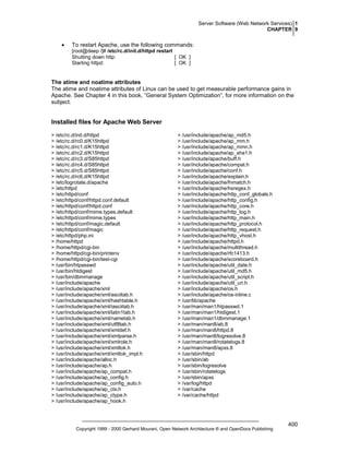 Server Software (Web Network Services) 1
CHAPTER 9

•

To restart Apache, use the following commands:
[root@deep /]# /etc/rc.d/init.d/httpd restart
Shutting down http:
[ OK ]
Starting httpd:
[ OK ]

The atime and noatime attributes
The atime and noatime attributes of Linux can be used to get measurable performance gains in
Apache. See Chapter 4 in this book, “General System Optimization”, for more information on the
subject.

Installed files for Apache Web Server
> /etc/rc.d/init.d/httpd
> /etc/rc.d/rc0.d/K15httpd
> /etc/rc.d/rc1.d/K15httpd
> /etc/rc.d/rc2.d/K15httpd
> /etc/rc.d/rc3.d/S85httpd
> /etc/rc.d/rc4.d/S85httpd
> /etc/rc.d/rc5.d/S85httpd
> /etc/rc.d/rc6.d/K15httpd
> /etc/logrotate.d/apache
> /etc/httpd
> /etc/httpd/conf
> /etc/httpd/conf/httpd.conf.default
> /etc/httpd/conf/httpd.conf
> /etc/httpd/conf/mime.types.default
> /etc/httpd/conf/mime.types
> /etc/httpd/conf/magic.default
> /etc/httpd/conf/magic
> /etc/httpd/php.ini
> /home/httpd
> /home/httpd/cgi-bin
> /home/httpd/cgi-bin/printenv
> /home/httpd/cgi-bin/test-cgi
> /usr/bin/htpasswd
> /usr/bin/htdigest
> /usr/bin/dbmmanage
> /usr/include/apache
> /usr/include/apache/xml
> /usr/include/apache/xml/asciitab.h
> /usr/include/apache/xml/hashtable.h
> /usr/include/apache/xml/iasciitab.h
> /usr/include/apache/xml/latin1tab.h
> /usr/include/apache/xml/nametab.h
> /usr/include/apache/xml/utf8tab.h
> /usr/include/apache/xml/xmldef.h
> /usr/include/apache/xml/xmlparse.h
> /usr/include/apache/xml/xmlrole.h
> /usr/include/apache/xml/xmltok.h
> /usr/include/apache/xml/xmltok_impl.h
> /usr/include/apache/alloc.h
> /usr/include/apache/ap.h
> /usr/include/apache/ap_compat.h
> /usr/include/apache/ap_config.h
> /usr/include/apache/ap_config_auto.h
> /usr/include/apache/ap_ctx.h
> /usr/include/apache/ap_ctype.h
> /usr/include/apache/ap_hook.h

> /usr/include/apache/ap_md5.h
> /usr/include/apache/ap_mm.h
> /usr/include/apache/ap_mmn.h
> /usr/include/apache/ap_sha1.h
> /usr/include/apache/buff.h
> /usr/include/apache/compat.h
> /usr/include/apache/conf.h
> /usr/include/apache/explain.h
> /usr/include/apache/fnmatch.h
> /usr/include/apache/hsregex.h
> /usr/include/apache/http_conf_globals.h
> /usr/include/apache/http_config.h
> /usr/include/apache/http_core.h
> /usr/include/apache/http_log.h
> /usr/include/apache/http_main.h
> /usr/include/apache/http_protocol.h
> /usr/include/apache/http_request.h
> /usr/include/apache/http_vhost.h
> /usr/include/apache/httpd.h
> /usr/include/apache/multithread.h
> /usr/include/apache/rfc1413.h
> /usr/include/apache/scoreboard.h
> /usr/include/apache/util_date.h
> /usr/include/apache/util_md5.h
> /usr/include/apache/util_script.h
> /usr/include/apache/util_uri.h
> /usr/include/apache/os.h
> /usr/include/apache/os-inline.c
> /usr/lib/apache
> /usr/man/man1/htpasswd.1
> /usr/man/man1/htdigest.1
> /usr/man/man1/dbmmanage.1
> /usr/man/man8/ab.8
> /usr/man/man8/httpd.8
> /usr/man/man8/logresolve.8
> /usr/man/man8/rotatelogs.8
> /usr/man/man8/apxs.8
> /usr/sbin/httpd
> /usr/sbin/ab
> /usr/sbin/logresolve
> /usr/sbin/rotatelogs
> /usr/sbin/apxs
> /var/log/httpd
> /var/cache
> /var/cache/httpd

Copyright 1999 - 2000 Gerhard Mourani, Open Network Architecture ® and OpenDocs Publishing

400

 