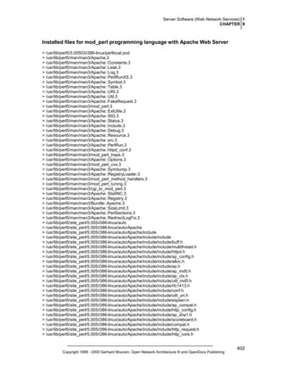 Server Software (Web Network Services) 1
CHAPTER 9

Installed files for mod_perl programming language with Apache Web Server
> /usr/lib/perl5/5.00503/i386-linux/perllocal.pod
> /usr/lib/perl5/man/man3/Apache.3
> /usr/lib/perl5/man/man3/Apache::Constants.3
> /usr/lib/perl5/man/man3/Apache::Leak.3
> /usr/lib/perl5/man/man3/Apache::Log.3
> /usr/lib/perl5/man/man3/Apache::PerlRunXS.3
> /usr/lib/perl5/man/man3/Apache::Symbol.3
> /usr/lib/perl5/man/man3/Apache::Table.3
> /usr/lib/perl5/man/man3/Apache::URI.3
> /usr/lib/perl5/man/man3/Apache::Util.3
> /usr/lib/perl5/man/man3/Apache::FakeRequest.3
> /usr/lib/perl5/man/man3/mod_perl.3
> /usr/lib/perl5/man/man3/Apache::ExtUtils.3
> /usr/lib/perl5/man/man3/Apache::SIG.3
> /usr/lib/perl5/man/man3/Apache::Status.3
> /usr/lib/perl5/man/man3/Apache::Include.3
> /usr/lib/perl5/man/man3/Apache::Debug.3
> /usr/lib/perl5/man/man3/Apache::Resource.3
> /usr/lib/perl5/man/man3/Apache::src.3
> /usr/lib/perl5/man/man3/Apache::PerlRun.3
> /usr/lib/perl5/man/man3/Apache::httpd_conf.3
> /usr/lib/perl5/man/man3/mod_perl_traps.3
> /usr/lib/perl5/man/man3/Apache::Options.3
> /usr/lib/perl5/man/man3/mod_perl_cvs.3
> /usr/lib/perl5/man/man3/Apache::Symdump.3
> /usr/lib/perl5/man/man3/Apache::RegistryLoader.3
> /usr/lib/perl5/man/man3/mod_perl_method_handlers.3
> /usr/lib/perl5/man/man3/mod_perl_tuning.3
> /usr/lib/perl5/man/man3/cgi_to_mod_perl.3
> /usr/lib/perl5/man/man3/Apache::StatINC.3
> /usr/lib/perl5/man/man3/Apache::Registry.3
> /usr/lib/perl5/man/man3/Bundle::Apache.3
> /usr/lib/perl5/man/man3/Apache::SizeLimit.3
> /usr/lib/perl5/man/man3/Apache::PerlSections.3
> /usr/lib/perl5/man/man3/Apache::RedirectLogFix.3
> /usr/lib/perl5/site_perl/5.005/i386-linux/auto
> /usr/lib/perl5/site_perl/5.005/i386-linux/auto/Apache
> /usr/lib/perl5/site_perl/5.005/i386-linux/auto/Apache/include
> /usr/lib/perl5/site_perl/5.005/i386-linux/auto/Apache/include/include
> /usr/lib/perl5/site_perl/5.005/i386-linux/auto/Apache/include/include/buff.h
> /usr/lib/perl5/site_perl/5.005/i386-linux/auto/Apache/include/include/multithread.h
> /usr/lib/perl5/site_perl/5.005/i386-linux/auto/Apache/include/include/httpd.h
> /usr/lib/perl5/site_perl/5.005/i386-linux/auto/Apache/include/include/ap_config.h
> /usr/lib/perl5/site_perl/5.005/i386-linux/auto/Apache/include/include/alloc.h
> /usr/lib/perl5/site_perl/5.005/i386-linux/auto/Apache/include/include/ap.h
> /usr/lib/perl5/site_perl/5.005/i386-linux/auto/Apache/include/include/ap_md5.h
> /usr/lib/perl5/site_perl/5.005/i386-linux/auto/Apache/include/include/ap_ctx.h
> /usr/lib/perl5/site_perl/5.005/i386-linux/auto/Apache/include/include/util_md5.h
> /usr/lib/perl5/site_perl/5.005/i386-linux/auto/Apache/include/include/rfc1413.h
> /usr/lib/perl5/site_perl/5.005/i386-linux/auto/Apache/include/include/conf.h
> /usr/lib/perl5/site_perl/5.005/i386-linux/auto/Apache/include/include/util_uri.h
> /usr/lib/perl5/site_perl/5.005/i386-linux/auto/Apache/include/include/explain.h
> /usr/lib/perl5/site_perl/5.005/i386-linux/auto/Apache/include/include/ap_compat.h
> /usr/lib/perl5/site_perl/5.005/i386-linux/auto/Apache/include/include/http_config.h
> /usr/lib/perl5/site_perl/5.005/i386-linux/auto/Apache/include/include/ap_sha1.h
> /usr/lib/perl5/site_perl/5.005/i386-linux/auto/Apache/include/include/scoreboard.h
> /usr/lib/perl5/site_perl/5.005/i386-linux/auto/Apache/include/include/compat.h
> /usr/lib/perl5/site_perl/5.005/i386-linux/auto/Apache/include/include/http_request.h
> /usr/lib/perl5/site_perl/5.005/i386-linux/auto/Apache/include/include/http_core.h

Copyright 1999 - 2000 Gerhard Mourani, Open Network Architecture ® and OpenDocs Publishing

402

 