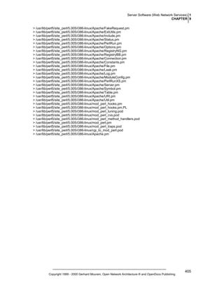 Server Software (Web Network Services) 1
CHAPTER 9
> /usr/lib/perl5/site_perl/5.005/i386-linux/Apache/FakeRequest.pm
> /usr/lib/perl5/site_perl/5.005/i386-linux/Apache/ExtUtils.pm
> /usr/lib/perl5/site_perl/5.005/i386-linux/Apache/Include.pm
> /usr/lib/perl5/site_perl/5.005/i386-linux/Apache/Status.pm
> /usr/lib/perl5/site_perl/5.005/i386-linux/Apache/PerlRun.pm
> /usr/lib/perl5/site_perl/5.005/i386-linux/Apache/Options.pm
> /usr/lib/perl5/site_perl/5.005/i386-linux/Apache/RegistryNG.pm
> /usr/lib/perl5/site_perl/5.005/i386-linux/Apache/RegistryBB.pm
> /usr/lib/perl5/site_perl/5.005/i386-linux/Apache/Connection.pm
> /usr/lib/perl5/site_perl/5.005/i386-linux/Apache/Constants.pm
> /usr/lib/perl5/site_perl/5.005/i386-linux/Apache/File.pm
> /usr/lib/perl5/site_perl/5.005/i386-linux/Apache/Leak.pm
> /usr/lib/perl5/site_perl/5.005/i386-linux/Apache/Log.pm
> /usr/lib/perl5/site_perl/5.005/i386-linux/Apache/ModuleConfig.pm
> /usr/lib/perl5/site_perl/5.005/i386-linux/Apache/PerlRunXS.pm
> /usr/lib/perl5/site_perl/5.005/i386-linux/Apache/Server.pm
> /usr/lib/perl5/site_perl/5.005/i386-linux/Apache/Symbol.pm
> /usr/lib/perl5/site_perl/5.005/i386-linux/Apache/Table.pm
> /usr/lib/perl5/site_perl/5.005/i386-linux/Apache/URI.pm
> /usr/lib/perl5/site_perl/5.005/i386-linux/Apache/Util.pm
> /usr/lib/perl5/site_perl/5.005/i386-linux/mod_perl_hooks.pm
> /usr/lib/perl5/site_perl/5.005/i386-linux/mod_perl_hooks.pm.PL
> /usr/lib/perl5/site_perl/5.005/i386-linux/mod_perl_tuning.pod
> /usr/lib/perl5/site_perl/5.005/i386-linux/mod_perl_cvs.pod
> /usr/lib/perl5/site_perl/5.005/i386-linux/mod_perl_method_handlers.pod
> /usr/lib/perl5/site_perl/5.005/i386-linux/mod_perl.pm
> /usr/lib/perl5/site_perl/5.005/i386-linux/mod_perl_traps.pod
> /usr/lib/perl5/site_perl/5.005/i386-linux/cgi_to_mod_perl.pod
> /usr/lib/perl5/site_perl/5.005/i386-linux/Apache.pm

Copyright 1999 - 2000 Gerhard Mourani, Open Network Architecture ® and OpenDocs Publishing

405

 